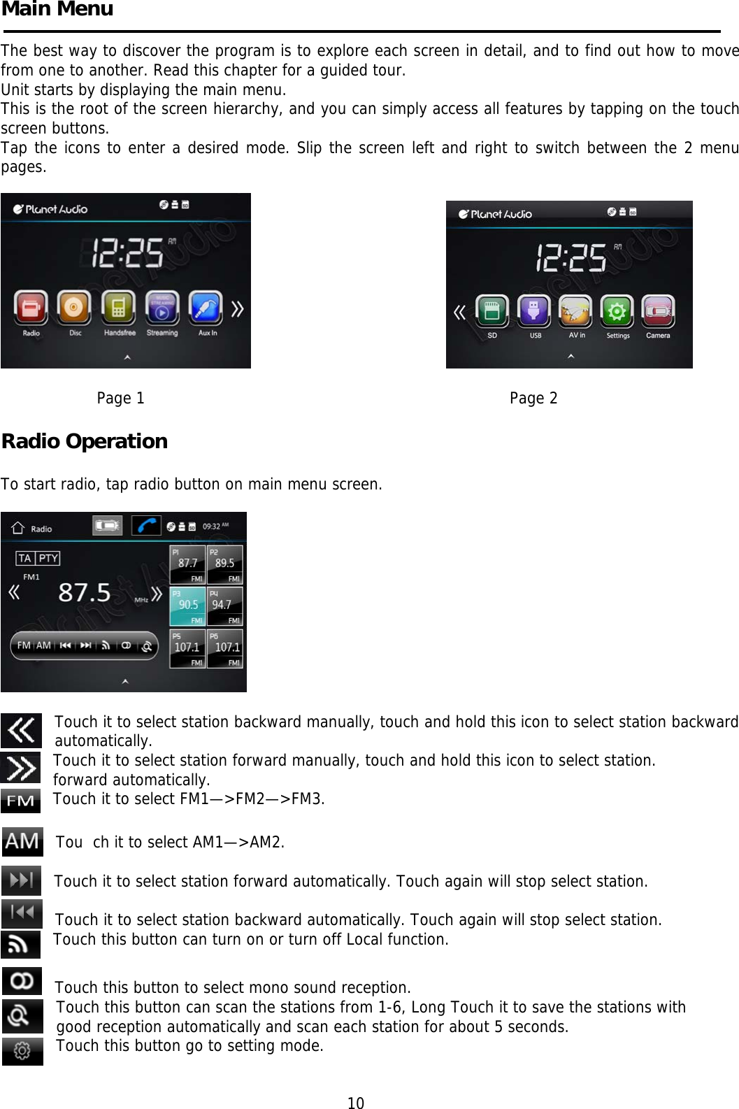    Main Menu    The best way to discover the program is to explore each screen in detail, and to find out how to move from one to another. Read this chapter for a guided tour. Unit starts by displaying the main menu.  This is the root of the screen hierarchy, and you can simply access all features by tapping on the touch screen buttons. Tap the icons to enter a desired mode. Slip the screen left and right to switch between the 2 menu pages.                                                                                 Page 1                                                                                Page 2                                                                     Radio Operation                                                                    To start radio, tap radio button on main menu screen.    Touch it to select station backward manually, touch and hold this icon to select station backward automatically. Touch it to select station forward manually, touch and hold this icon to select station. forward automatically. Touch it to select FM1—&gt;FM2—&gt;FM3.  Tou  ch it to select AM1—&gt;AM2.  Touch it to select station forward automatically. Touch again will stop select station.  Touch it to select station backward automatically. Touch again will stop select station.     Touch this button can turn on or turn off Local function.  Touch this button to select mono sound reception.    Touch this button can scan the stations from 1-6, Long Touch it to save the stations with good reception automatically and scan each station for about 5 seconds. Touch this button go to setting mode.                                                                 10  