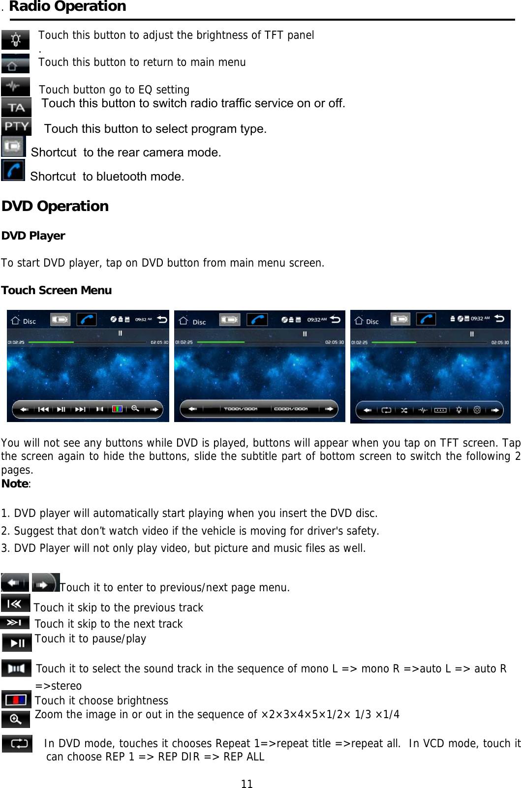    . Radio Operation  Touch this button to adjust the brightness of TFT panel . Touch this button to return to main menu  Touch button go to EQ setting  Touch this button to switch radio traffic service on or off.   Touch this button to select program type.    Shortcut  to the rear camera mode.   Shortcut  to bluetooth mode.  DVD Operation     DVD Player  To start DVD player, tap on DVD button from main menu screen.  Touch Screen Menu                                                                                                                                     You will not see any buttons while DVD is played, buttons will appear when you tap on TFT screen. Tap the screen again to hide the buttons, slide the subtitle part of bottom screen to switch the following 2 pages. Note:  1. DVD player will automatically start playing when you insert the DVD disc. 2. Suggest that don’t watch video if the vehicle is moving for driver&apos;s safety. 3. DVD Player will not only play video, but picture and music files as well.    Touch it to enter to previous/next page menu.  Touch it skip to the previous track Touch it skip to the next track Touch it to pause/play            Touch it to select the sound track in the sequence of mono L =&gt; mono R =&gt;auto L =&gt; auto R =&gt;stereo Touch it choose brightness Zoom the image in or out in the sequence of ×2×3×4×5×1/2× 1/3 ×1/4         In DVD mode, touches it chooses Repeat 1=&gt;repeat title =&gt;repeat all.  In VCD mode, touch it can choose REP 1 =&gt; REP DIR =&gt; REP ALL                                                              11  