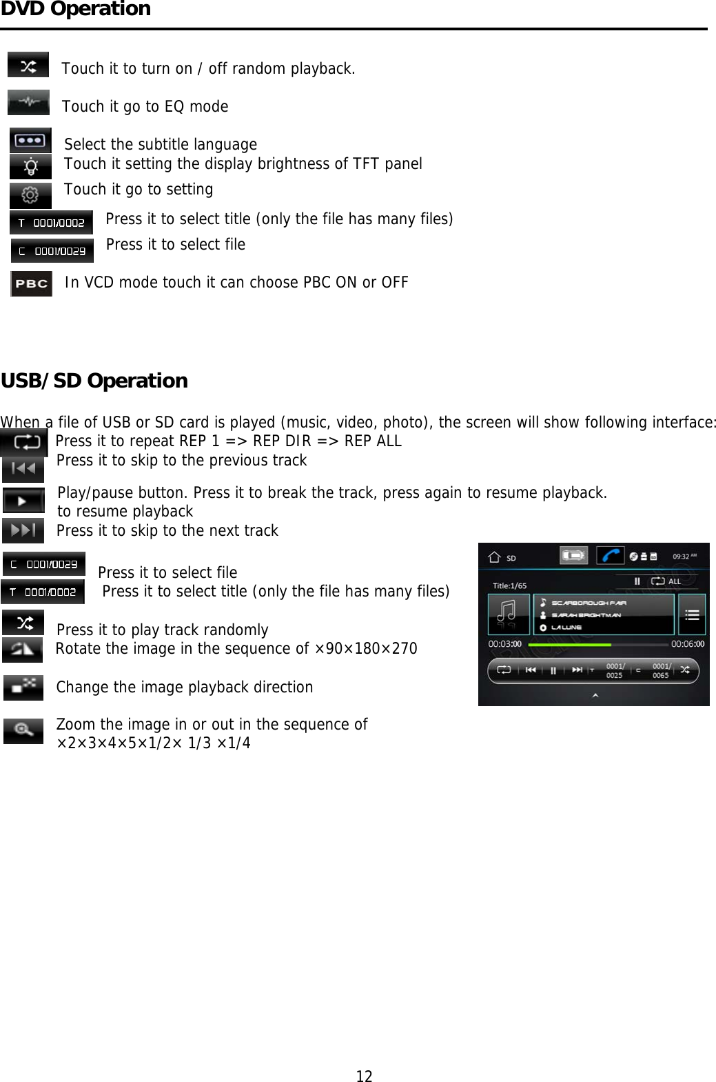    DVD Operation   Touch it to turn on / off random playback.  Touch it go to EQ mode  Select the subtitle language Touch it setting the display brightness of TFT panel Touch it go to setting Press it to select title (only the file has many files) Press it to select file  In VCD mode touch it can choose PBC ON or OFF                                                                                          USB/SD Operation   When a file of USB or SD card is played (music, video, photo), the screen will show following interface:    Press it to repeat REP 1 =&gt; REP DIR =&gt; REP ALL Press it to skip to the previous track Play/pause button. Press it to break the track, press again to resume playback. to resume playback Press it to skip to the next track                                                                   Press it to select file  Press it to select title (only the file has many files)                                                                                  Press it to play track randomly Rotate the image in the sequence of ×90×180×270  Change the image playback direction  Zoom the image in or out in the sequence of  ×2×3×4×5×1/2× 1/3 ×1/4                                                                                      12 