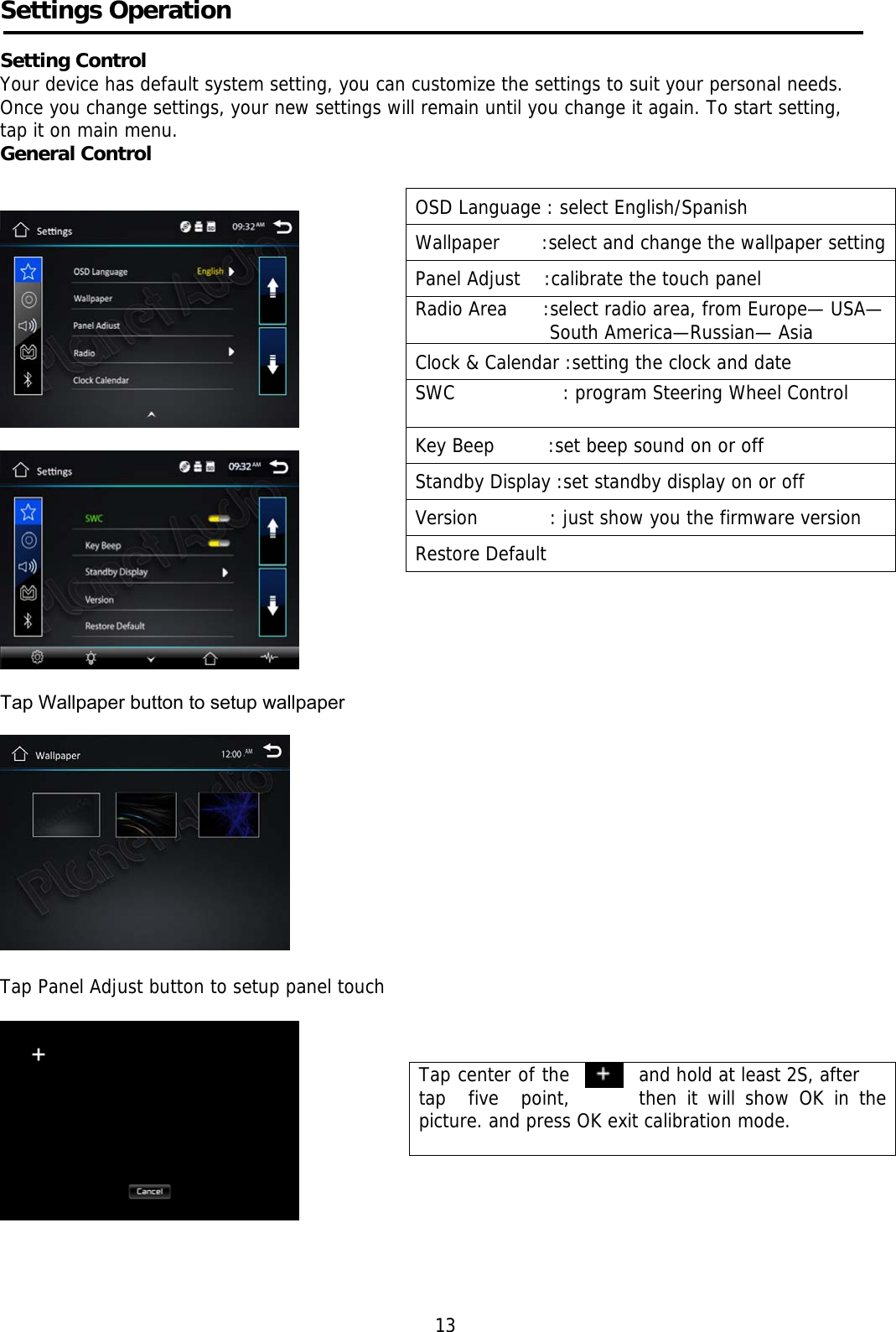    Settings Operation     Setting Control Your device has default system setting, you can customize the settings to suit your personal needs.  Once you change settings, your new settings will remain until you change it again. To start setting,  tap it on main menu. General Control           Tap Wallpaper button to setup wallpaper     Tap Panel Adjust button to setup panel touch                                                                                                                                                                                                                           13 OSD Language : select English/Spanish Wallpaper       :select and change the wallpaper settingPanel Adjust    :calibrate the touch panel Radio Area      :select radio area, from Europe— USA—South America—Russian— Asia Clock &amp; Calendar :setting the clock and date SWC                  : program Steering Wheel Control  Key Beep         :set beep sound on or off Standby Display :set standby display on or off Version            : just show you the firmware version Restore Default  Tap center of the    and hold at least 2S, after tap  five  point,  then it will show OK in the picture. and press OK exit calibration mode.      