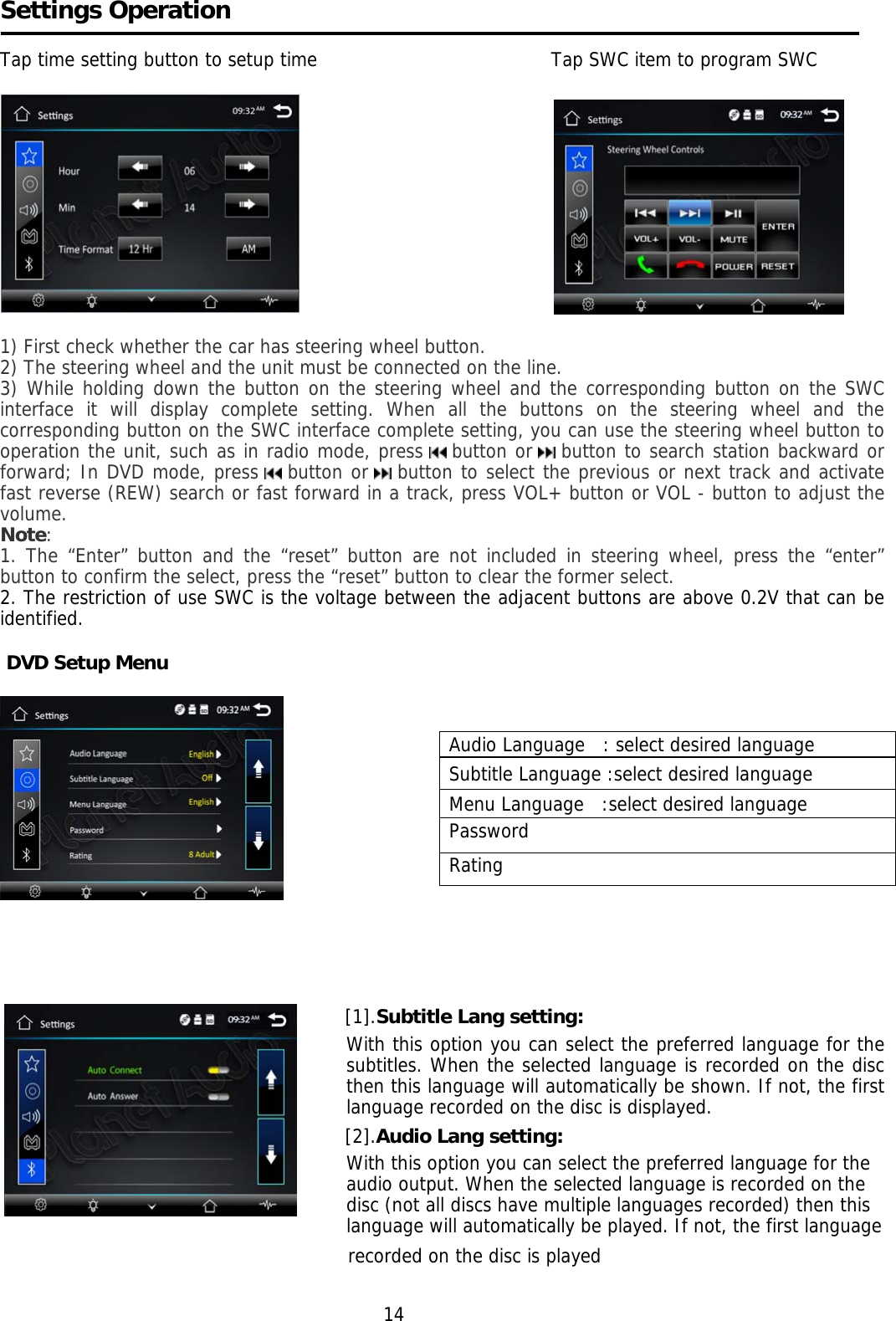    Settings Operation  Tap time setting button to setup time                                       Tap SWC item to program SWC                                           1) First check whether the car has steering wheel button. 2) The steering wheel and the unit must be connected on the line. 3) While holding down the button on the steering wheel and the corresponding button on the SWC interface it will display complete setting. When all the buttons on the steering wheel and the corresponding button on the SWC interface complete setting, you can use the steering wheel button to operation the unit, such as in radio mode, press   button or   button to search station backward or forward; In DVD mode, press   button or   button to select the previous or next track and activate fast reverse (REW) search or fast forward in a track, press VOL+ button or VOL - button to adjust the volume. Note: 1. The “Enter” button and the “reset” button are not included in steering wheel, press the “enter” button to confirm the select, press the “reset” button to clear the former select. 2. The restriction of use SWC is the voltage between the adjacent buttons are above 0.2V that can be identified.   DVD Setup Menu       [1].Subtitle Lang setting: With this option you can select the preferred language for the subtitles. When the selected language is recorded on the disc then this language will automatically be shown. If not, the first language recorded on the disc is displayed. [2].Audio Lang setting: With this option you can select the preferred language for the audio output. When the selected language is recorded on the disc (not all discs have multiple languages recorded) then this language will automatically be played. If not, the first language                                                                    recorded on the disc is played                                                                           14 Audio Language   : select desired language Subtitle Language :select desired language Menu Language   :select desired language Password Rating   