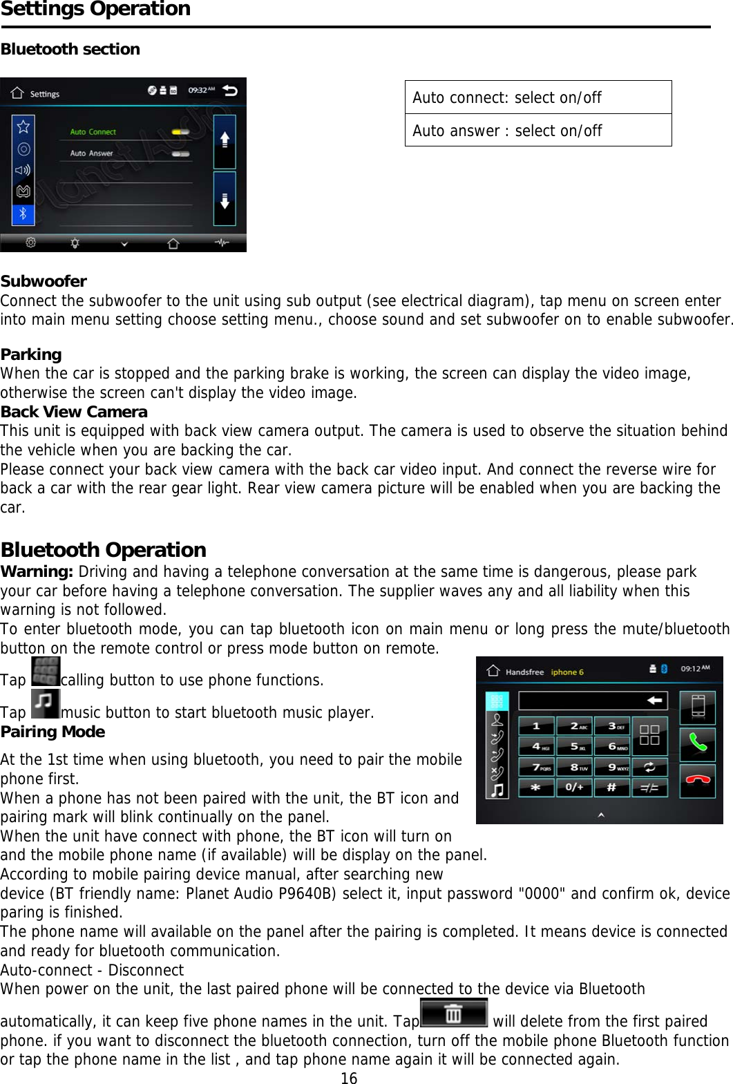    Settings Operation  Bluetooth section     Subwoofer Connect the subwoofer to the unit using sub output (see electrical diagram), tap menu on screen enter into main menu setting choose setting menu., choose sound and set subwoofer on to enable subwoofer.  Parking When the car is stopped and the parking brake is working, the screen can display the video image, otherwise the screen can&apos;t display the video image. Back View Camera This unit is equipped with back view camera output. The camera is used to observe the situation behind the vehicle when you are backing the car. Please connect your back view camera with the back car video input. And connect the reverse wire for back a car with the rear gear light. Rear view camera picture will be enabled when you are backing the car.   Bluetooth Operation  Warning: Driving and having a telephone conversation at the same time is dangerous, please park your car before having a telephone conversation. The supplier waves any and all liability when this warning is not followed. To enter bluetooth mode, you can tap bluetooth icon on main menu or long press the mute/bluetooth button on the remote control or press mode button on remote. Tap  calling button to use phone functions.  Tap  music button to start bluetooth music player. Pairing Mode   At the 1st time when using bluetooth, you need to pair the mobile    phone first.  When a phone has not been paired with the unit, the BT icon and pairing mark will blink continually on the panel.  When the unit have connect with phone, the BT icon will turn on and the mobile phone name (if available) will be display on the panel. According to mobile pairing device manual, after searching new   device (BT friendly name: Planet Audio P9640B) select it, input password &quot;0000&quot; and confirm ok, device paring is finished.  The phone name will available on the panel after the pairing is completed. It means device is connected and ready for bluetooth communication. Auto-connect - Disconnect When power on the unit, the last paired phone will be connected to the device via Bluetooth automatically, it can keep five phone names in the unit. Tap  will delete from the first paired phone. if you want to disconnect the bluetooth connection, turn off the mobile phone Bluetooth function or tap the phone name in the list , and tap phone name again it will be connected again. 16 Auto connect: select on/off Auto answer : select on/off 