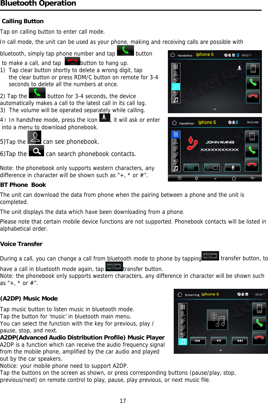    Bluetooth Operation    Calling Button Tap on calling button to enter call mode.  In call mode, the unit can be used as your phone, making and receiving calls are possible with bluetooth, simply tap phone number and tap   button  to make a call, and tap   button to hang up. 1)  Tap clear button shortly to delete a wrong digit, tap the clear button or press RDM/C button on remote for 3-4  seconds to delete all the numbers at once. 2) Tap the   button for 3-4 seconds, the device  automatically makes a call to the latest call in its call log.  3)  The volume will be operated separately while calling.  4）In handsfree mode, press the icon  , it will ask or enter  into a menu to download phonebook. 5)Tap the   can see phonebook.  6)Tap the   can search phonebook contacts.  Note: the phonebook only supports western characters, any  difference in character will be shown such as “+, * or #”. BT Phone  Book The unit can download the data from phone when the pairing between a phone and the unit is completed.  The unit displays the data which have been downloading from a phone.  Please note that certain mobile device functions are not supported. Phonebook contacts will be listed in alphabetical order.  Voice Transfer During a call, you can change a call from bluetooth mode to phone by tapping  transfer button, to have a call in bluetooth mode again, tap  transfer button.  Note: the phonebook only supports western characters, any difference in character will be shown such as “+, * or #”.  (A2DP) Music Mode Tap music button to listen music in bluetooth mode.                Tap the button for ‘music’ in bluetooth main menu.  You can select the function with the key for previous, play /  pause, stop, and next. A2DP(Advanced Audio Distribution Profile) Music Player A2DP is a function which can receive the audio frequency signal  from the mobile phone, amplified by the car audio and played  out by the car speakers. Notice: your mobile phone need to support A2DP. Tap the buttons on the screen as shown, or press corresponding buttons (pause/play, stop, previous/next) on remote control to play, pause, play previous, or next music file.                                                                      17 