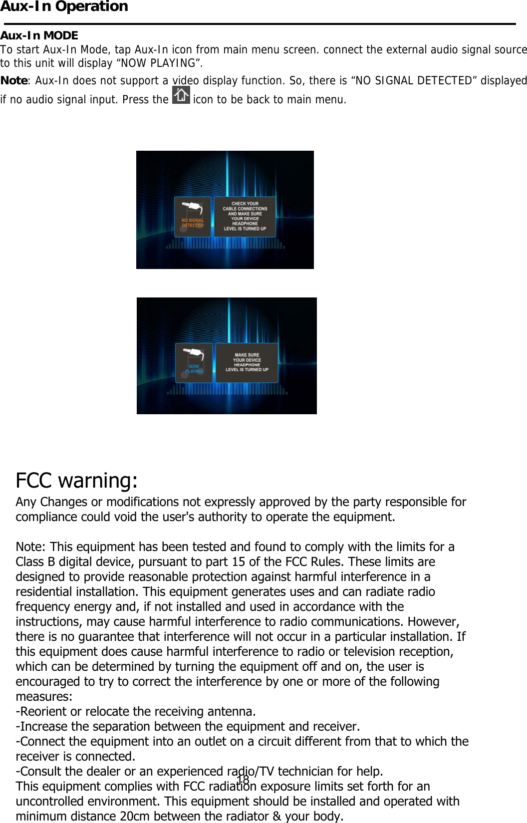 Aux-In Operation Aux-In MODE To start Aux-In Mode, tap Aux-In icon from main menu screen. connect the external audio signal source to this unit will display “NOW PLAYING”. Note: Aux-In does not support a video display function. So, there is “NO SIGNAL DETECTED” displayed if no audio signal input. Press the   icon to be back to main menu.             18 FCC warning:Any Changes or modifications not expressly approved by the party responsible for compliance could void the user&apos;s authority to operate the equipment. Note: This equipment has been tested and found to comply with the limits for a Class B digital device, pursuant to part 15 of the FCC Rules. These limits are designed to provide reasonable protection against harmful interference in a residential installation. This equipment generates uses and can radiate radio frequency energy and, if not installed and used in accordance with the instructions, may cause harmful interference to radio communications. However, there is no guarantee that interference will not occur in a particular installation. If this equipment does cause harmful interference to radio or television reception, which can be determined by turning the equipment off and on, the user is encouraged to try to correct the interference by one or more of the following measures:-Reorient or relocate the receiving antenna.-Increase the separation between the equipment and receiver.-Connect the equipment into an outlet on a circuit different from that to which the receiver is connected.-Consult the dealer or an experienced radio/TV technician for help.This equipment complies with FCC radiation exposure limits set forth for an uncontrolled environment. This equipment should be installed and operated with minimum distance 20cm between the radiator &amp; your body.