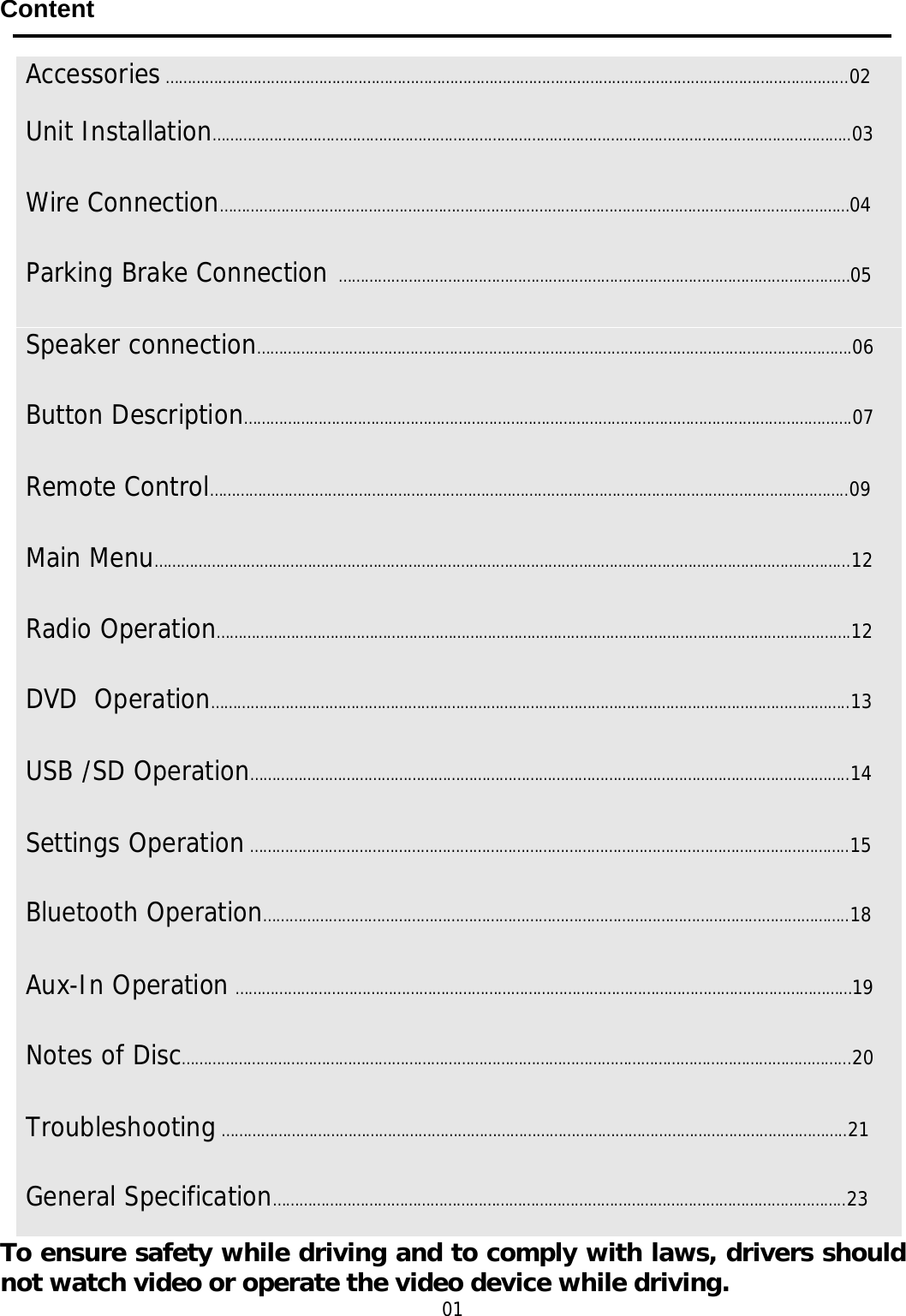     Content     To ensure safety while driving and to comply with laws, drivers should not watch video or operate the video device while driving. 01 Accessories ………………………………………………………………………………………………………………………………………...02 Unit Installation………………………………………………………………………………………………………………………………..03Wire Connection………………………………………………………………………………………………………………………………04Parking Brake Connection  ………………………………………………………………………………………………………05 Speaker connection……………………………………………………………………………………………………………………….06 Button Description………………………………………………………………………………………………………………………….07 Remote Control………………………………………………………………………………………………………………………………..09 Main Menu…………………………………………………………………………………………………………………………………………...12 Radio Operation……………………………………………………………………………………………………………………………….12 DVD  Operation………………………………………………………………………………………………………………………………..13 USB /SD Operation………………………………………………………………………………………………………………………..14 Settings Operation ………………………………………………………………………………………………………………………..15 Bluetooth Operation……………………………………………………………………………………………………………………..18 Aux-In Operation ……………………………………………………………………………………………………………………………19 Notes of Disc……………………………………………………………………………………………………………………………………...20 Troubleshooting ……………………………………………………………………………………………………………………………..21 General Specification…………………………………………………………………………………………………………………..23 