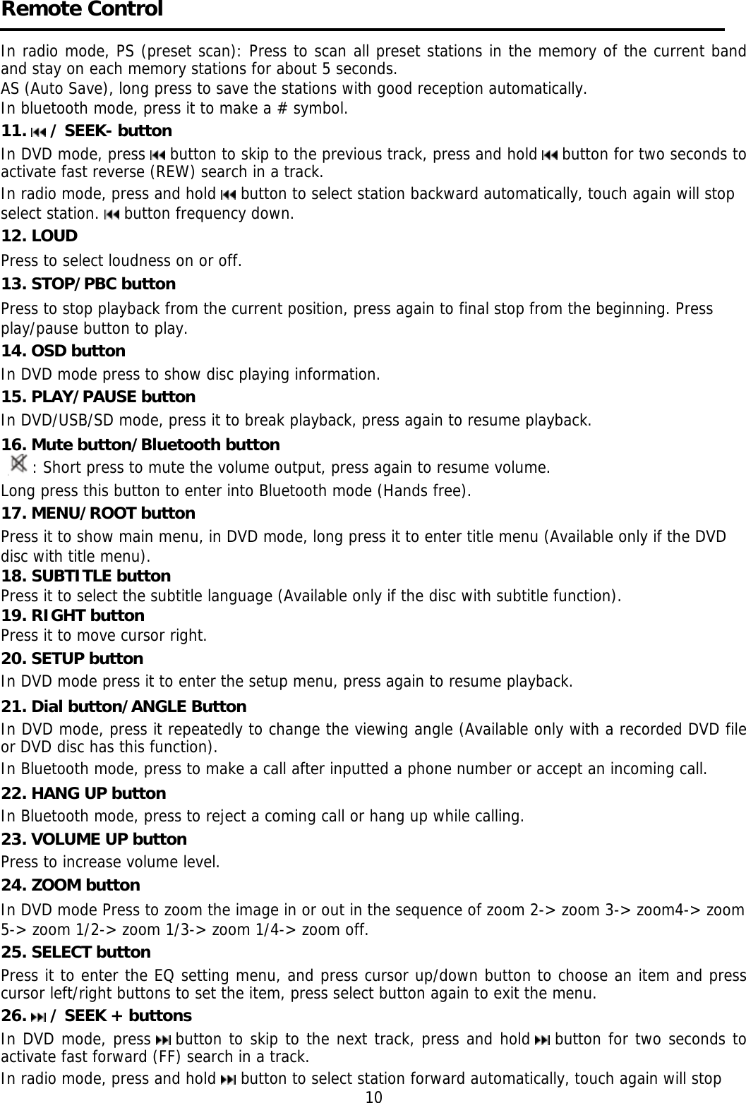     Remote Control  In radio mode, PS (preset scan): Press to scan all preset stations in the memory of the current band and stay on each memory stations for about 5 seconds. AS (Auto Save), long press to save the stations with good reception automatically.  In bluetooth mode, press it to make a # symbol. 11.   / SEEK- button  In DVD mode, press   button to skip to the previous track, press and hold   button for two seconds to activate fast reverse (REW) search in a track.  In radio mode, press and hold   button to select station backward automatically, touch again will stop select station.   button frequency down. 12. LOUD Press to select loudness on or off.  13. STOP/PBC button Press to stop playback from the current position, press again to final stop from the beginning. Press play/pause button to play. 14. OSD button  In DVD mode press to show disc playing information. 15. PLAY/PAUSE button In DVD/USB/SD mode, press it to break playback, press again to resume playback. 16. Mute button/Bluetooth button : Short press to mute the volume output, press again to resume volume. Long press this button to enter into Bluetooth mode (Hands free). 17. MENU/ROOT button  Press it to show main menu, in DVD mode, long press it to enter title menu (Available only if the DVD  disc with title menu). 18. SUBTITLE button  Press it to select the subtitle language (Available only if the disc with subtitle function). 19. RIGHT button Press it to move cursor right. 20. SETUP button In DVD mode press it to enter the setup menu, press again to resume playback. 21. Dial button/ANGLE Button In DVD mode, press it repeatedly to change the viewing angle (Available only with a recorded DVD file or DVD disc has this function).  In Bluetooth mode, press to make a call after inputted a phone number or accept an incoming call. 22. HANG UP button  In Bluetooth mode, press to reject a coming call or hang up while calling. 23. VOLUME UP button Press to increase volume level. 24. ZOOM button In DVD mode Press to zoom the image in or out in the sequence of zoom 2-&gt; zoom 3-&gt; zoom4-&gt; zoom 5-&gt; zoom 1/2-&gt; zoom 1/3-&gt; zoom 1/4-&gt; zoom off. 25. SELECT button Press it to enter the EQ setting menu, and press cursor up/down button to choose an item and press cursor left/right buttons to set the item, press select button again to exit the menu. 26.   / SEEK + buttons  In DVD mode, press   button to skip to the next track, press and hold   button for two seconds to activate fast forward (FF) search in a track.  In radio mode, press and hold   button to select station forward automatically, touch again will stop                                                                          10 