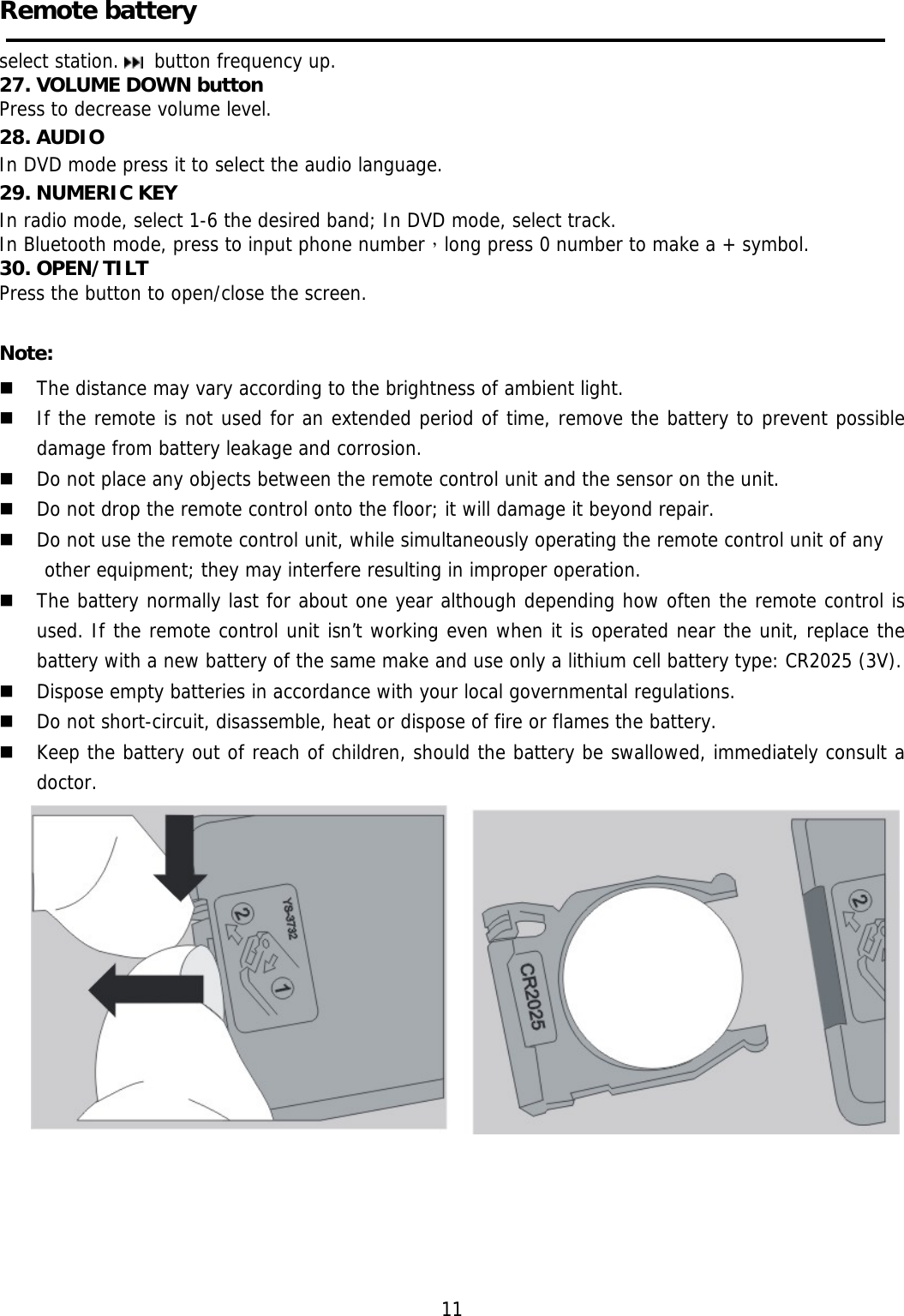     Remote battery  select station.   button frequency up. 27. VOLUME DOWN button Press to decrease volume level. 28. AUDIO In DVD mode press it to select the audio language. 29. NUMERIC KEY In radio mode, select 1-6 the desired band; In DVD mode, select track. In Bluetooth mode, press to input phone number，long press 0 number to make a + symbol. 30. OPEN/TILT Press the button to open/close the screen.  Note:  The distance may vary according to the brightness of ambient light.   If the remote is not used for an extended period of time, remove the battery to prevent possible damage from battery leakage and corrosion.   Do not place any objects between the remote control unit and the sensor on the unit.   Do not drop the remote control onto the floor; it will damage it beyond repair.   Do not use the remote control unit, while simultaneously operating the remote control unit of any  other equipment; they may interfere resulting in improper operation.   The battery normally last for about one year although depending how often the remote control is used. If the remote control unit isn’t working even when it is operated near the unit, replace the battery with a new battery of the same make and use only a lithium cell battery type: CR2025 (3V).   Dispose empty batteries in accordance with your local governmental regulations.   Do not short-circuit, disassemble, heat or dispose of fire or flames the battery.   Keep the battery out of reach of children, should the battery be swallowed, immediately consult a doctor.                                                               11 