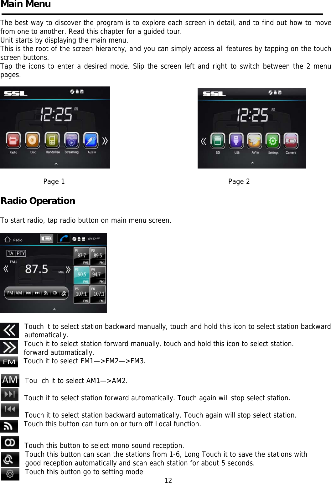     Main Menu    The best way to discover the program is to explore each screen in detail, and to find out how to move from one to another. Read this chapter for a guided tour. Unit starts by displaying the main menu.  This is the root of the screen hierarchy, and you can simply access all features by tapping on the touch screen buttons. Tap the icons to enter a desired mode. Slip the screen left and right to switch between the 2 menu pages.                                                                                 Page 1                                                                                Page 2                                                                     Radio Operation                                                                    To start radio, tap radio button on main menu screen.    Touch it to select station backward manually, touch and hold this icon to select station backward automatically. Touch it to select station forward manually, touch and hold this icon to select station. forward automatically. Touch it to select FM1—&gt;FM2—&gt;FM3.  Tou  ch it to select AM1—&gt;AM2.  Touch it to select station forward automatically. Touch again will stop select station.  Touch it to select station backward automatically. Touch again will stop select station.     Touch this button can turn on or turn off Local function.  Touch this button to select mono sound reception.    Touch this button can scan the stations from 1-6, Long Touch it to save the stations with good reception automatically and scan each station for about 5 seconds. Touch this button go to setting mode                                                               12  