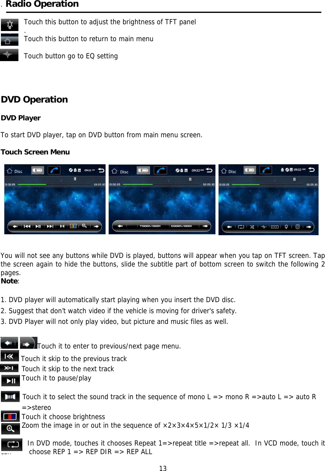     . Radio Operation  Touch this button to adjust the brightness of TFT panel . Touch this button to return to main menu  Touch button go to EQ setting                                                               DVD Operation     DVD Player  To start DVD player, tap on DVD button from main menu screen.  Touch Screen Menu                                                                                                                                      You will not see any buttons while DVD is played, buttons will appear when you tap on TFT screen. Tap the screen again to hide the buttons, slide the subtitle part of bottom screen to switch the following 2 pages. Note:  1. DVD player will automatically start playing when you insert the DVD disc. 2. Suggest that don’t watch video if the vehicle is moving for driver&apos;s safety. 3. DVD Player will not only play video, but picture and music files as well.    Touch it to enter to previous/next page menu.  Touch it skip to the previous track Touch it skip to the next track Touch it to pause/play            Touch it to select the sound track in the sequence of mono L =&gt; mono R =&gt;auto L =&gt; auto R =&gt;stereo Touch it choose brightness Zoom the image in or out in the sequence of ×2×3×4×5×1/2× 1/3 ×1/4         In DVD mode, touches it chooses Repeat 1=&gt;repeat title =&gt;repeat all.  In VCD mode, touch it can        choose REP 1 =&gt; REP DIR =&gt; REP ALL                                                                  13 