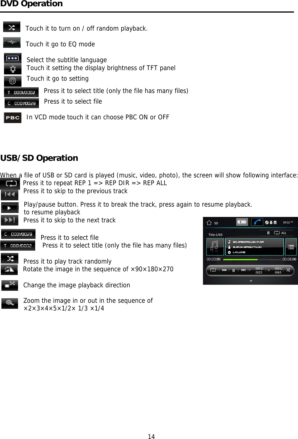     DVD Operation   Touch it to turn on / off random playback.  Touch it go to EQ mode  Select the subtitle language Touch it setting the display brightness of TFT panel Touch it go to setting Press it to select title (only the file has many files) Press it to select file  In VCD mode touch it can choose PBC ON or OFF                                                                                          USB/SD Operation   When a file of USB or SD card is played (music, video, photo), the screen will show following interface:    Press it to repeat REP 1 =&gt; REP DIR =&gt; REP ALL Press it to skip to the previous track Play/pause button. Press it to break the track, press again to resume playback. to resume playback Press it to skip to the next track                                                                   Press it to select file  Press it to select title (only the file has many files)   Press it to play track randomly Rotate the image in the sequence of ×90×180×270  Change the image playback direction  Zoom the image in or out in the sequence of  ×2×3×4×5×1/2× 1/3 ×1/4                                                                                     14 