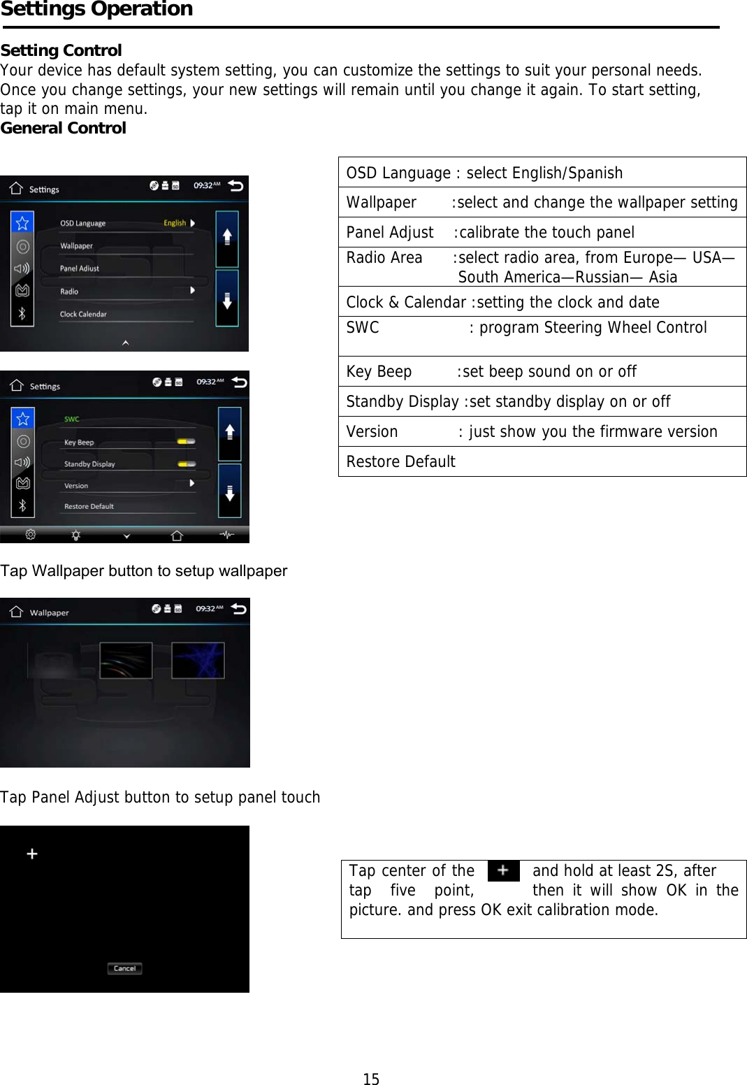     Settings Operation     Setting Control Your device has default system setting, you can customize the settings to suit your personal needs.  Once you change settings, your new settings will remain until you change it again. To start setting,  tap it on main menu. General Control           Tap Wallpaper button to setup wallpaper     Tap Panel Adjust button to setup panel touch                                                                                                                                                                                                                           15 OSD Language : select English/Spanish Wallpaper       :select and change the wallpaper settingPanel Adjust    :calibrate the touch panel Radio Area      :select radio area, from Europe— USA—South America—Russian— Asia Clock &amp; Calendar :setting the clock and date SWC                  : program Steering Wheel Control  Key Beep         :set beep sound on or off Standby Display :set standby display on or off Version            : just show you the firmware version Restore Default  Tap center of the    and hold at least 2S, after tap  five  point,  then it will show OK in the picture. and press OK exit calibration mode.      