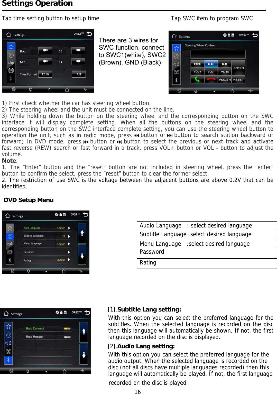     Settings Operation  Tap time setting button to setup time                                       Tap SWC item to program SWC                                           1) First check whether the car has steering wheel button. 2) The steering wheel and the unit must be connected on the line. 3) While holding down the button on the steering wheel and the corresponding button on the SWC interface it will display complete setting. When all the buttons on the steering wheel and the corresponding button on the SWC interface complete setting, you can use the steering wheel button to operation the unit, such as in radio mode, press   button or   button to search station backward or forward; In DVD mode, press   button or   button to select the previous or next track and activate fast reverse (REW) search or fast forward in a track, press VOL+ button or VOL - button to adjust the volume. Note: 1. The “Enter” button and the “reset” button are not included in steering wheel, press the “enter” button to confirm the select, press the “reset” button to clear the former select. 2. The restriction of use SWC is the voltage between the adjacent buttons are above 0.2V that can be identified.   DVD Setup Menu       [1].Subtitle Lang setting: With this option you can select the preferred language for the subtitles. When the selected language is recorded on the disc then this language will automatically be shown. If not, the first language recorded on the disc is displayed. [2].Audio Lang setting: With this option you can select the preferred language for the audio output. When the selected language is recorded on the disc (not all discs have multiple languages recorded) then this language will automatically be played. If not, the first language                                                                    recorded on the disc is played                                                                         16 Audio Language   : select desired language Subtitle Language :select desired language Menu Language   :select desired language Password Rating There are 3 wires for  SWC function, connect  to SWC1(white), SWC2 (Brown), GND (Black) 