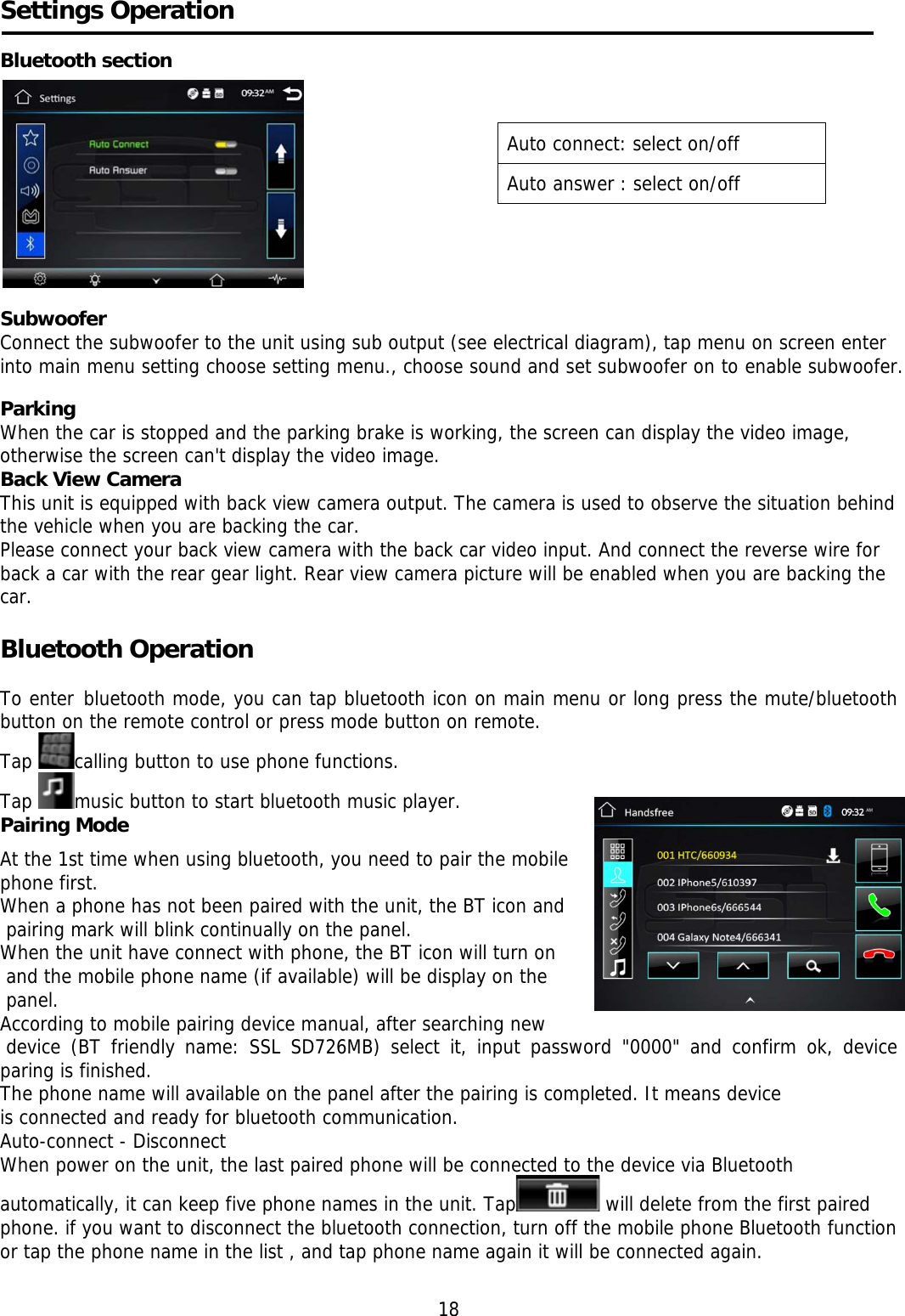     Settings Operation  Bluetooth section             Subwoofer Connect the subwoofer to the unit using sub output (see electrical diagram), tap menu on screen enter into main menu setting choose setting menu., choose sound and set subwoofer on to enable subwoofer.  Parking When the car is stopped and the parking brake is working, the screen can display the video image, otherwise the screen can&apos;t display the video image. Back View Camera This unit is equipped with back view camera output. The camera is used to observe the situation behind the vehicle when you are backing the car. Please connect your back view camera with the back car video input. And connect the reverse wire for back a car with the rear gear light. Rear view camera picture will be enabled when you are backing the car.   Bluetooth Operation     To enter bluetooth mode, you can tap bluetooth icon on main menu or long press the mute/bluetooth button on the remote control or press mode button on remote. Tap  calling button to use phone functions.  Tap  music button to start bluetooth music player. Pairing Mode   At the 1st time when using bluetooth, you need to pair the mobile  phone first. When a phone has not been paired with the unit, the BT icon and  pairing mark will blink continually on the panel.  When the unit have connect with phone, the BT icon will turn on  and the mobile phone name (if available) will be display on the  panel. According to mobile pairing device manual, after searching new    device (BT friendly name: SSL SD726MB) select it, input password &quot;0000&quot; and confirm ok, device paring is finished.  The phone name will available on the panel after the pairing is completed. It means device is connected and ready for bluetooth communication. Auto-connect - Disconnect When power on the unit, the last paired phone will be connected to the device via Bluetooth automatically, it can keep five phone names in the unit. Tap  will delete from the first paired phone. if you want to disconnect the bluetooth connection, turn off the mobile phone Bluetooth function or tap the phone name in the list , and tap phone name again it will be connected again.  18 Auto connect: select on/off Auto answer : select on/off 