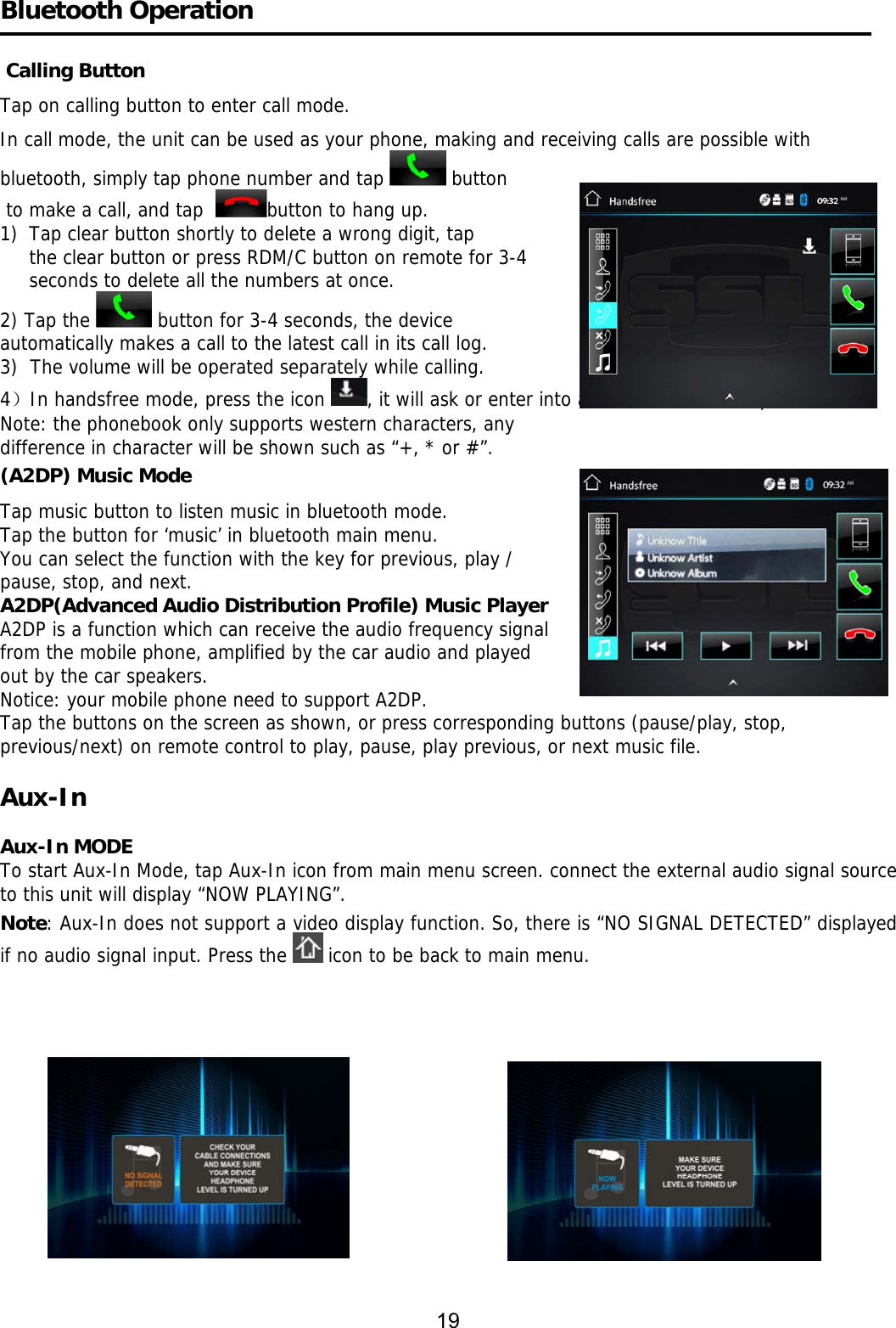     Bluetooth Operation    Calling Button Tap on calling button to enter call mode.  In call mode, the unit can be used as your phone, making and receiving calls are possible with bluetooth, simply tap phone number and tap   button  to make a call, and tap   button to hang up. 1)  Tap clear button shortly to delete a wrong digit, tap the clear button or press RDM/C button on remote for 3-4  seconds to delete all the numbers at once. 2) Tap the   button for 3-4 seconds, the device     automatically makes a call to the latest call in its call log.  3)  The volume will be operated separately while calling.  4）In handsfree mode, press the icon  , it will ask or enter into a menu to download phonebook. Note: the phonebook only supports western characters, any  difference in character will be shown such as “+, * or #”. (A2DP) Music Mode Tap music button to listen music in bluetooth mode.                Tap the button for ‘music’ in bluetooth main menu. You can select the function with the key for previous, play /  pause, stop, and next. A2DP(Advanced Audio Distribution Profile) Music Player A2DP is a function which can receive the audio frequency signal  from the mobile phone, amplified by the car audio and played  out by the car speakers. Notice: your mobile phone need to support A2DP. Tap the buttons on the screen as shown, or press corresponding buttons (pause/play, stop, previous/next) on remote control to play, pause, play previous, or next music file.  Aux-In     Aux-In MODE To start Aux-In Mode, tap Aux-In icon from main menu screen. connect the external audio signal source to this unit will display “NOW PLAYING”. Note: Aux-In does not support a video display function. So, there is “NO SIGNAL DETECTED” displayed if no audio signal input. Press the   icon to be back to main menu.                                                                                 19 
