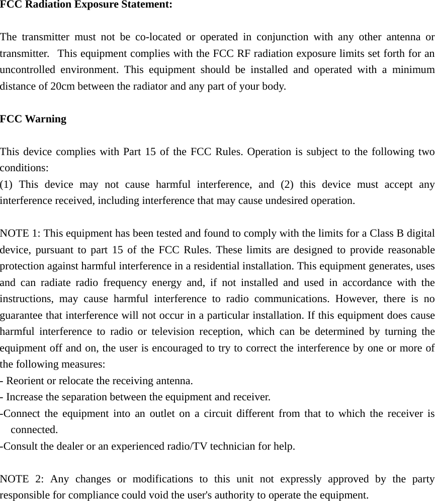  FCC Radiation Exposure Statement:      The transmitter must not be co-located or operated in conjunction with any other antenna or transmitter.   This equipment complies with the FCC RF radiation exposure limits set forth for an uncontrolled environment. This equipment should be installed and operated with a minimum distance of 20cm between the radiator and any part of your body.  FCC Warning  This device complies with Part 15 of the FCC Rules. Operation is subject to the following two conditions: (1) This device may not cause harmful interference, and (2) this device must accept any interference received, including interference that may cause undesired operation.  NOTE 1: This equipment has been tested and found to comply with the limits for a Class B digital device, pursuant to part 15 of the FCC Rules. These limits are designed to provide reasonable protection against harmful interference in a residential installation. This equipment generates, uses and can radiate radio frequency energy and, if not installed and used in accordance with the instructions, may cause harmful interference to radio communications. However, there is no guarantee that interference will not occur in a particular installation. If this equipment does cause harmful interference to radio or television reception, which can be determined by turning the equipment off and on, the user is encouraged to try to correct the interference by one or more of the following measures: - Reorient or relocate the receiving antenna. - Increase the separation between the equipment and receiver. -Connect the equipment into an outlet on a circuit different from that to which the receiver is connected. -Consult the dealer or an experienced radio/TV technician for help.  NOTE 2: Any changes or modifications to this unit not expressly approved by the party responsible for compliance could void the user&apos;s authority to operate the equipment.  