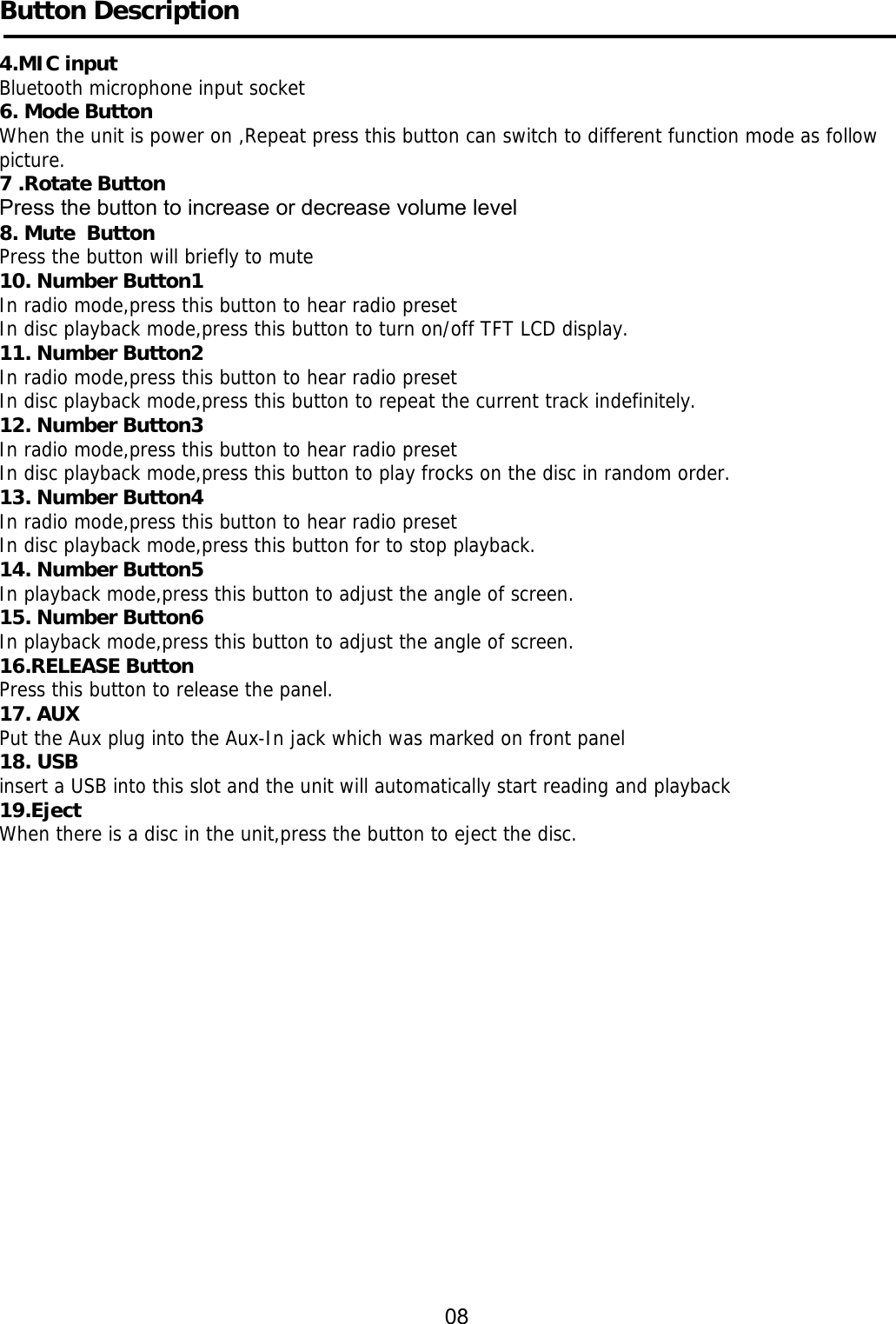     Button Description  4.MIC input Bluetooth microphone input socket 6. Mode Button When the unit is power on ,Repeat press this button can switch to different function mode as follow picture. 7 .Rotate Button Press the button to increase or decrease volume level 8. Mute  Button Press the button will briefly to mute 10. Number Button1 In radio mode,press this button to hear radio preset In disc playback mode,press this button to turn on/off TFT LCD display. 11. Number Button2 In radio mode,press this button to hear radio preset In disc playback mode,press this button to repeat the current track indefinitely. 12. Number Button3 In radio mode,press this button to hear radio preset In disc playback mode,press this button to play frocks on the disc in random order. 13. Number Button4 In radio mode,press this button to hear radio preset In disc playback mode,press this button for to stop playback. 14. Number Button5 In playback mode,press this button to adjust the angle of screen. 15. Number Button6 In playback mode,press this button to adjust the angle of screen. 16.RELEASE Button  Press this button to release the panel. 17. AUX Put the Aux plug into the Aux-In jack which was marked on front panel 18. USB insert a USB into this slot and the unit will automatically start reading and playback 19.Eject When there is a disc in the unit,press the button to eject the disc.                                                                            08  
