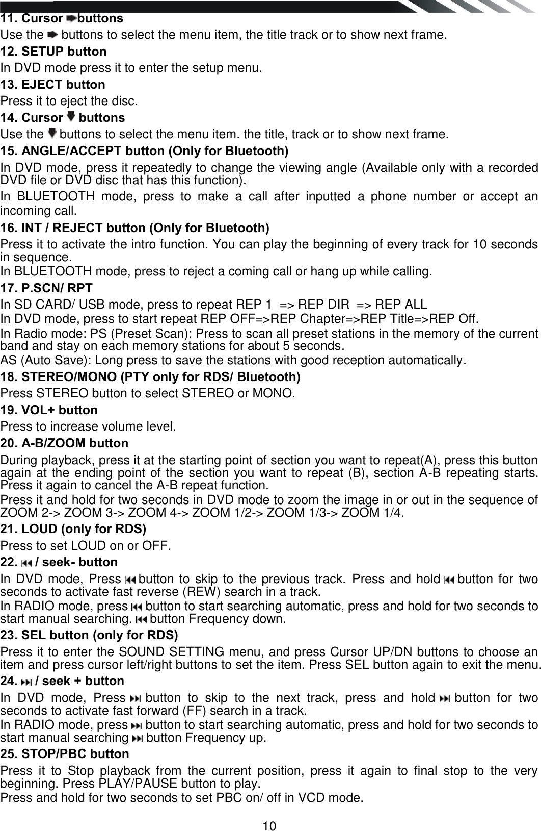   10 11. Cursor  buttons  Use the   buttons to select the menu item, the title track or to show next frame. 12. SETUP button In DVD mode press it to enter the setup menu. 13. EJECT button Press it to eject the disc. 14. Cursor   buttons  Use the   buttons to select the menu item. the title, track or to show next frame. 15. ANGLE/ACCEPT button (Only for Bluetooth) In DVD mode, press it repeatedly to change the viewing angle (Available only with a recorded DVD file or DVD disc that has this function).  In  BLUETOOTH  mode,  press  to  make  a  call  after  inputted  a  phone  number  or  accept  an incoming call. 16. INT / REJECT button (Only for Bluetooth) Press it to activate the intro function. You can play the beginning of every track for 10 seconds in sequence.  In BLUETOOTH mode, press to reject a coming call or hang up while calling. 17. P.SCN/ RPT  In SD CARD/ USB mode, press to repeat REP 1  =&gt; REP DIR  =&gt; REP ALL   In DVD mode, press to start repeat REP OFF=&gt;REP Chapter=&gt;REP Title=&gt;REP Off. In Radio mode: PS (Preset Scan): Press to scan all preset stations in the memory of the current band and stay on each memory stations for about 5 seconds. AS (Auto Save): Long press to save the stations with good reception automatically.  18. STEREO/MONO (PTY only for RDS/ Bluetooth) Press STEREO button to select STEREO or MONO. 19. VOL+ button Press to increase volume level. 20. A-B/ZOOM button During playback, press it at the starting point of section you want to repeat(A), press this button again at the ending point of the section you want to repeat (B), section A-B repeating starts. Press it again to cancel the A-B repeat function. Press it and hold for two seconds in DVD mode to zoom the image in or out in the sequence of ZOOM 2-&gt; ZOOM 3-&gt; ZOOM 4-&gt; ZOOM 1/2-&gt; ZOOM 1/3-&gt; ZOOM 1/4. 21. LOUD (only for RDS) Press to set LOUD on or OFF. 22.   / seek- button In DVD mode, Press   button to skip to the previous track. Press and hold   button for two seconds to activate fast reverse (REW) search in a track.  In RADIO mode, press   button to start searching automatic, press and hold for two seconds to start manual searching.   button Frequency down. 23. SEL button (only for RDS) Press it to enter the SOUND SETTING menu, and press Cursor UP/DN buttons to choose an item and press cursor left/right buttons to set the item. Press SEL button again to exit the menu.  24.   / seek + button In  DVD  mode,  Press   button  to  skip  to  the  next  track,  press  and  hold   button  for  two seconds to activate fast forward (FF) search in a track.  In RADIO mode, press   button to start searching automatic, press and hold for two seconds to start manual searching   button Frequency up. 25. STOP/PBC button Press  it  to  Stop  playback  from  the  current  position,  press  it  again  to  final  stop  to  the  very beginning. Press PLAY/PAUSE button to play. Press and hold for two seconds to set PBC on/ off in VCD mode. 