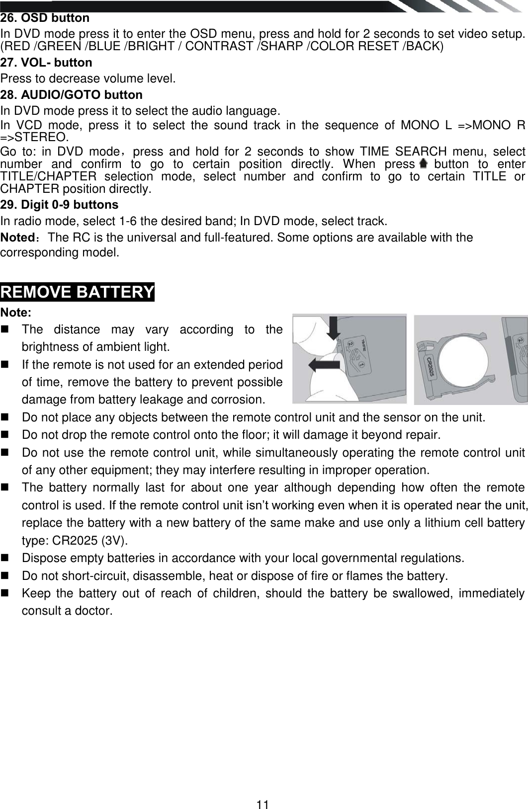   11 26. OSD button  In DVD mode press it to enter the OSD menu, press and hold for 2 seconds to set video setup. (RED /GREEN /BLUE /BRIGHT / CONTRAST /SHARP /COLOR RESET /BACK) 27. VOL- button Press to decrease volume level. 28. AUDIO/GOTO button In DVD mode press it to select the audio language. In  VCD  mode,  press  it  to  select  the  sound  track  in  the  sequence  of  MONO  L  =&gt;MONO  R =&gt;STEREO.  Go  to:  in  DVD  mode，press  and  hold  for  2  seconds  to  show  TIME  SEARCH  menu,  select number  and  confirm  to  go  to  certain  position  directly.  When  press  button  to  enter TITLE/CHAPTER  selection  mode,  select  number  and  confirm  to  go  to  certain  TITLE  or CHAPTER position directly. 29. Digit 0-9 buttons In radio mode, select 1-6 the desired band; In DVD mode, select track. Noted：The RC is the universal and full-featured. Some options are available with the corresponding model.  REMOVE BATTERY Note:   The  distance  may  vary  according  to  the brightness of ambient light.    If the remote is not used for an extended period of time, remove the battery to prevent possible damage from battery leakage and corrosion.    Do not place any objects between the remote control unit and the sensor on the unit.    Do not drop the remote control onto the floor; it will damage it beyond repair.    Do not use the remote control unit, while simultaneously operating the remote control unit of any other equipment; they may interfere resulting in improper operation.    The  battery  normally  last  for  about  one  year  although  depending  how  often  the  remote control is used. If the remote control unit isn‟t working even when it is operated near the unit, replace the battery with a new battery of the same make and use only a lithium cell battery type: CR2025 (3V).    Dispose empty batteries in accordance with your local governmental regulations.    Do not short-circuit, disassemble, heat or dispose of fire or flames the battery.    Keep  the  battery out  of  reach  of  children,  should  the  battery be swallowed, immediately consult a doctor.           