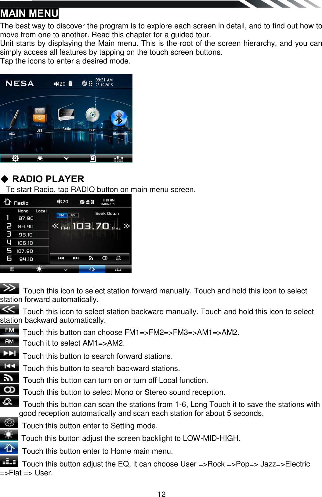   12 MAIN MENU  The best way to discover the program is to explore each screen in detail, and to find out how to move from one to another. Read this chapter for a guided tour. Unit starts by displaying the Main menu. This is the root of the screen hierarchy, and you can simply access all features by tapping on the touch screen buttons. Tap the icons to enter a desired mode.    ◆ RADIO PLAYER    To start Radio, tap RADIO button on main menu screen.    Touch this icon to select station forward manually. Touch and hold this icon to select station forward automatically.  Touch this icon to select station backward manually. Touch and hold this icon to select station backward automatically.   Touch this button can choose FM1=&gt;FM2=&gt;FM3=&gt;AM1=&gt;AM2.  Touch it to select AM1=&gt;AM2.   Touch this button to search forward stations.   Touch this button to search backward stations.   Touch this button can turn on or turn off Local function.    Touch this button to select Mono or Stereo sound reception.    Touch this button can scan the stations from 1-6, Long Touch it to save the stations with good reception automatically and scan each station for about 5 seconds.  Touch this button enter to Setting mode.  Touch this button adjust the screen backlight to LOW-MID-HIGH.  Touch this button enter to Home main menu.  Touch this button adjust the EQ, it can choose User =&gt;Rock =&gt;Pop=&gt; Jazz=&gt;Electric  =&gt;Flat =&gt; User.  