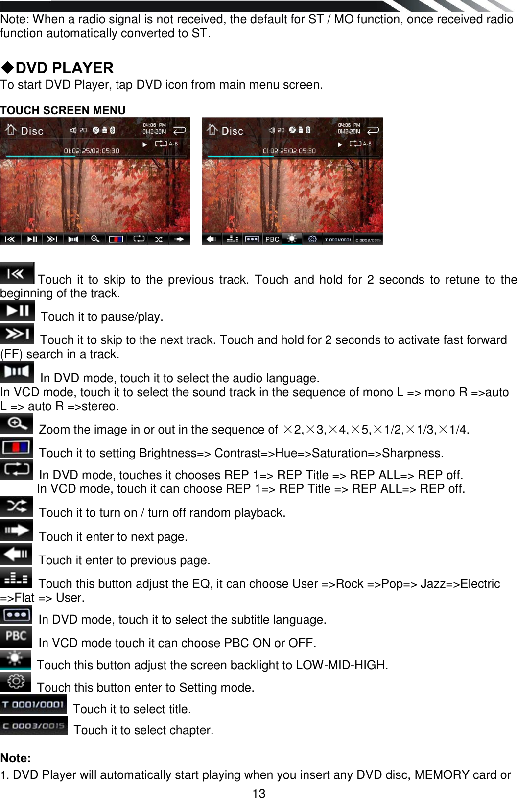   13 Note: When a radio signal is not received, the default for ST / MO function, once received radio function automatically converted to ST.  ◆DVD PLAYER To start DVD Player, tap DVD icon from main menu screen.   TOUCH SCREEN MENU        Touch it to skip  to the previous  track. Touch and hold for 2 seconds to retune to  the beginning of the track.  Touch it to pause/play.  Touch it to skip to the next track. Touch and hold for 2 seconds to activate fast forward (FF) search in a track.  In DVD mode, touch it to select the audio language. In VCD mode, touch it to select the sound track in the sequence of mono L =&gt; mono R =&gt;auto L =&gt; auto R =&gt;stereo.  Zoom the image in or out in the sequence of ×2,×3,×4,×5,×1/2,×1/3,×1/4.  Touch it to setting Brightness=&gt; Contrast=&gt;Hue=&gt;Saturation=&gt;Sharpness.  In DVD mode, touches it chooses REP 1=&gt; REP Title =&gt; REP ALL=&gt; REP off. In VCD mode, touch it can choose REP 1=&gt; REP Title =&gt; REP ALL=&gt; REP off.  Touch it to turn on / turn off random playback.  Touch it enter to next page.  Touch it enter to previous page.  Touch this button adjust the EQ, it can choose User =&gt;Rock =&gt;Pop=&gt; Jazz=&gt;Electric =&gt;Flat =&gt; User.  In DVD mode, touch it to select the subtitle language.  In VCD mode touch it can choose PBC ON or OFF.  Touch this button adjust the screen backlight to LOW-MID-HIGH.  Touch this button enter to Setting mode.  Touch it to select title.  Touch it to select chapter.  Note: 1. DVD Player will automatically start playing when you insert any DVD disc, MEMORY card or 