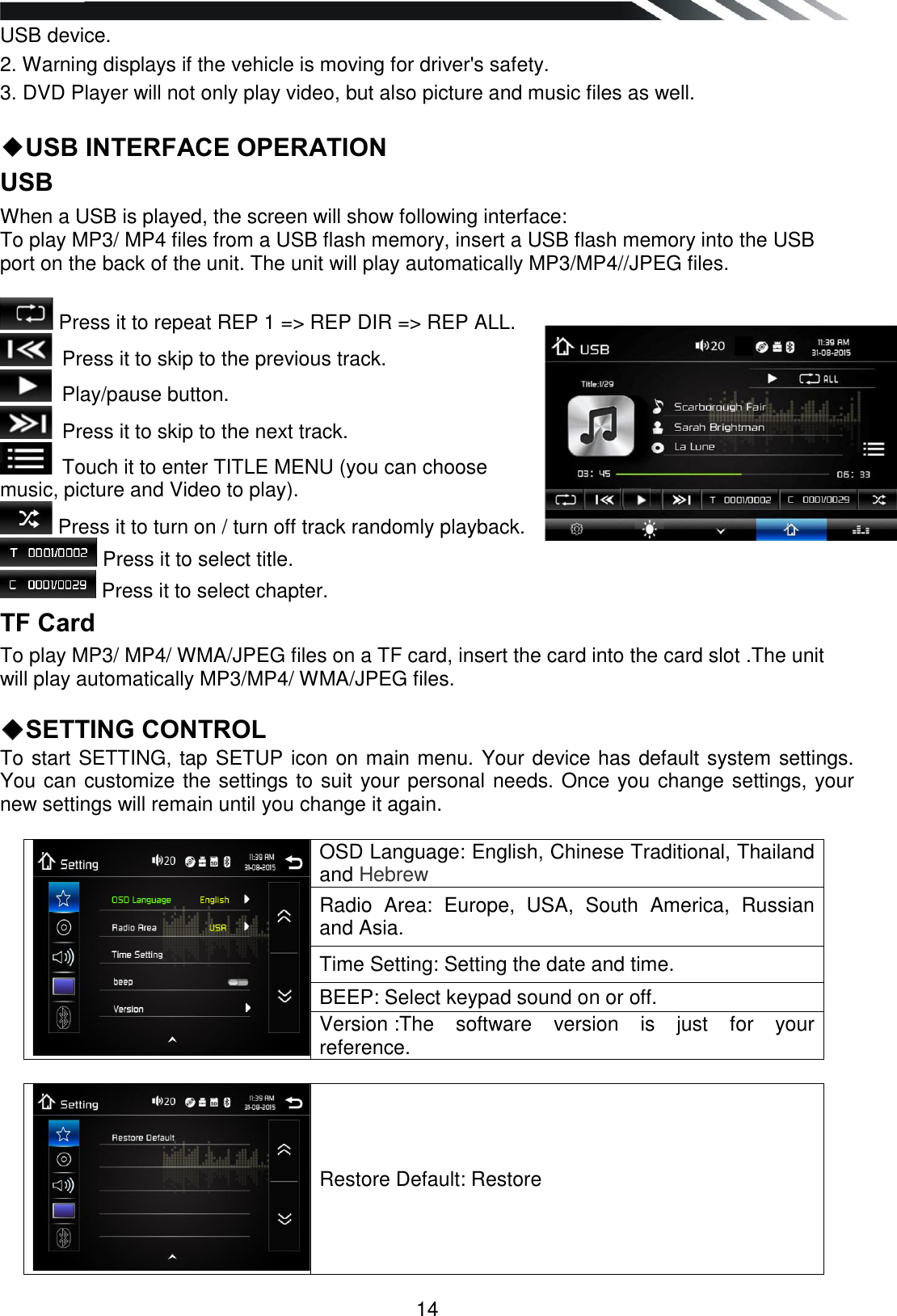  14 USB device. 2. Warning displays if the vehicle is moving for driver&apos;s safety. 3. DVD Player will not only play video, but also picture and music files as well.  ◆USB INTERFACE OPERATION USB  When a USB is played, the screen will show following interface: To play MP3/ MP4 files from a USB flash memory, insert a USB flash memory into the USB port on the back of the unit. The unit will play automatically MP3/MP4//JPEG files.   Press it to repeat REP 1 =&gt; REP DIR =&gt; REP ALL.  Press it to skip to the previous track.  Play/pause button.   Press it to skip to the next track.  Touch it to enter TITLE MENU (you can choose music, picture and Video to play).  Press it to turn on / turn off track randomly playback.  Press it to select title.   Press it to select chapter.  TF Card To play MP3/ MP4/ WMA/JPEG files on a TF card, insert the card into the card slot .The unit will play automatically MP3/MP4/ WMA/JPEG files.   ◆SETTING CONTROL  To start SETTING, tap SETUP icon on main menu. Your device has default system settings. You can customize the settings to suit your personal needs. Once you change settings, your new settings will remain until you change it again.                                       OSD Language: English, Chinese Traditional, Thailand and Hebrew Radio  Area:  Europe,  USA,  South  America,  Russian and Asia. Time Setting: Setting the date and time. BEEP: Select keypad sound on or off. Version :The  software  version  is  just  for  your reference.   Restore Default: Restore   