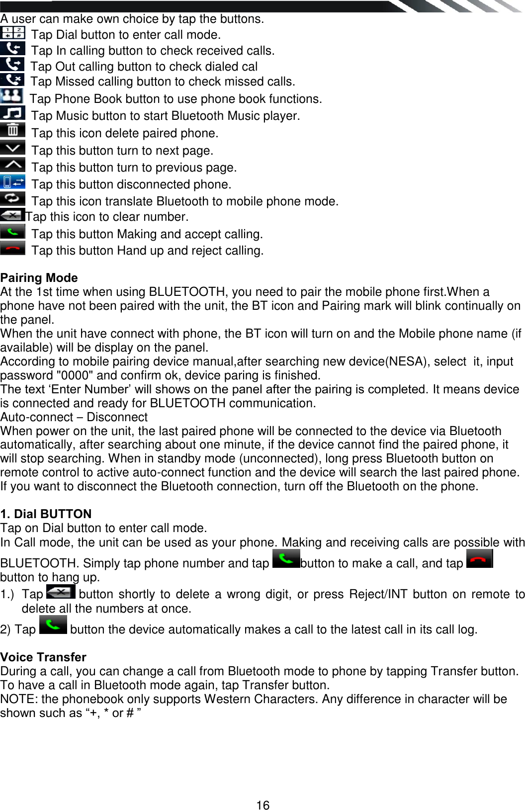   16 A user can make own choice by tap the buttons.  Tap Dial button to enter call mode.  Tap In calling button to check received calls.  Tap Out calling button to check dialed cal  Tap Missed calling button to check missed calls.  Tap Phone Book button to use phone book functions.  Tap Music button to start Bluetooth Music player.  Tap this icon delete paired phone.  Tap this button turn to next page.  Tap this button turn to previous page.  Tap this button disconnected phone.  Tap this icon translate Bluetooth to mobile phone mode. Tap this icon to clear number.  Tap this button Making and accept calling.  Tap this button Hand up and reject calling.  Pairing Mode At the 1st time when using BLUETOOTH, you need to pair the mobile phone first.When a phone have not been paired with the unit, the BT icon and Pairing mark will blink continually on the panel. When the unit have connect with phone, the BT icon will turn on and the Mobile phone name (if available) will be display on the panel. According to mobile pairing device manual,after searching new device(NESA), select  it, input password &quot;0000&quot; and confirm ok, device paring is finished. The text „Enter Number‟ will shows on the panel after the pairing is completed. It means device is connected and ready for BLUETOOTH communication. Auto-connect – Disconnect When power on the unit, the last paired phone will be connected to the device via Bluetooth automatically, after searching about one minute, if the device cannot find the paired phone, it will stop searching. When in standby mode (unconnected), long press Bluetooth button on remote control to active auto-connect function and the device will search the last paired phone. If you want to disconnect the Bluetooth connection, turn off the Bluetooth on the phone.  1. Dial BUTTON Tap on Dial button to enter call mode. In Call mode, the unit can be used as your phone. Making and receiving calls are possible with BLUETOOTH. Simply tap phone number and tap button to make a call, and tap  button to hang up. 1.)  Tap   button shortly to  delete a wrong digit,  or press Reject/INT button on remote to delete all the numbers at once. 2) Tap   button the device automatically makes a call to the latest call in its call log.  Voice Transfer During a call, you can change a call from Bluetooth mode to phone by tapping Transfer button. To have a call in Bluetooth mode again, tap Transfer button. NOTE: the phonebook only supports Western Characters. Any difference in character will be shown such as “+, * or # ”      