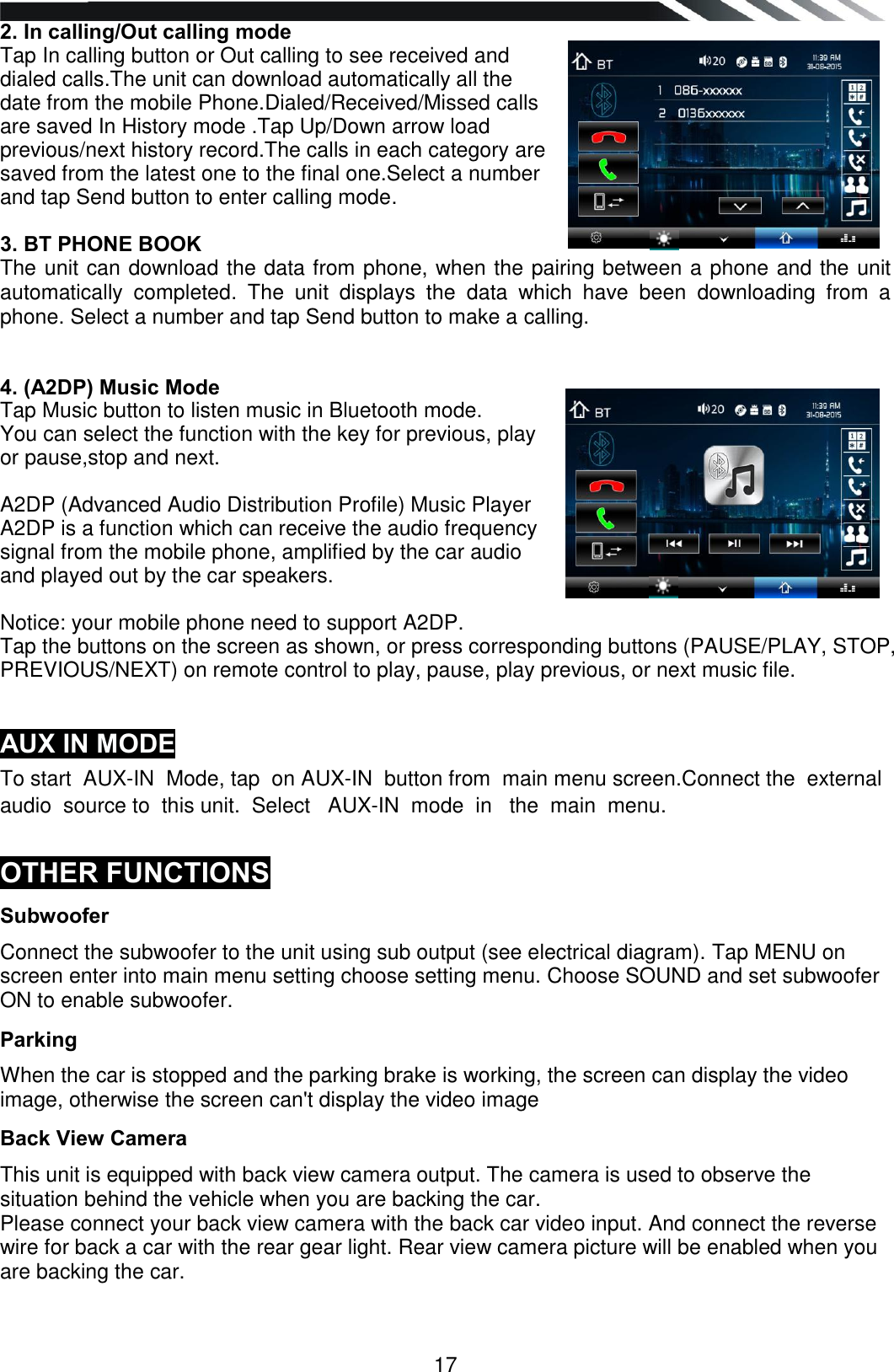   17 2. In calling/Out calling mode Tap In calling button or Out calling to see received and dialed calls.The unit can download automatically all the date from the mobile Phone.Dialed/Received/Missed calls are saved In History mode .Tap Up/Down arrow load previous/next history record.The calls in each category are saved from the latest one to the final one.Select a number and tap Send button to enter calling mode.  3. BT PHONE BOOK  The unit can download the data from phone, when the pairing between a phone and the unit automatically  completed.  The  unit  displays  the  data  which  have  been  downloading  from  a phone. Select a number and tap Send button to make a calling.   4. (A2DP) Music Mode Tap Music button to listen music in Bluetooth mode. You can select the function with the key for previous, play or pause,stop and next.   A2DP (Advanced Audio Distribution Profile) Music Player A2DP is a function which can receive the audio frequency signal from the mobile phone, amplified by the car audio and played out by the car speakers.  Notice: your mobile phone need to support A2DP. Tap the buttons on the screen as shown, or press corresponding buttons (PAUSE/PLAY, STOP,  PREVIOUS/NEXT) on remote control to play, pause, play previous, or next music file.   AUX IN MODE To start  AUX-IN  Mode, tap  on AUX-IN  button from  main menu screen.Connect the  external audio  source to  this unit.  Select   AUX-IN  mode  in   the  main  menu.  OTHER FUNCTIONS Subwoofer Connect the subwoofer to the unit using sub output (see electrical diagram). Tap MENU on screen enter into main menu setting choose setting menu. Choose SOUND and set subwoofer ON to enable subwoofer. Parking When the car is stopped and the parking brake is working, the screen can display the video image, otherwise the screen can&apos;t display the video image Back View Camera This unit is equipped with back view camera output. The camera is used to observe the situation behind the vehicle when you are backing the car. Please connect your back view camera with the back car video input. And connect the reverse wire for back a car with the rear gear light. Rear view camera picture will be enabled when you are backing the car.   