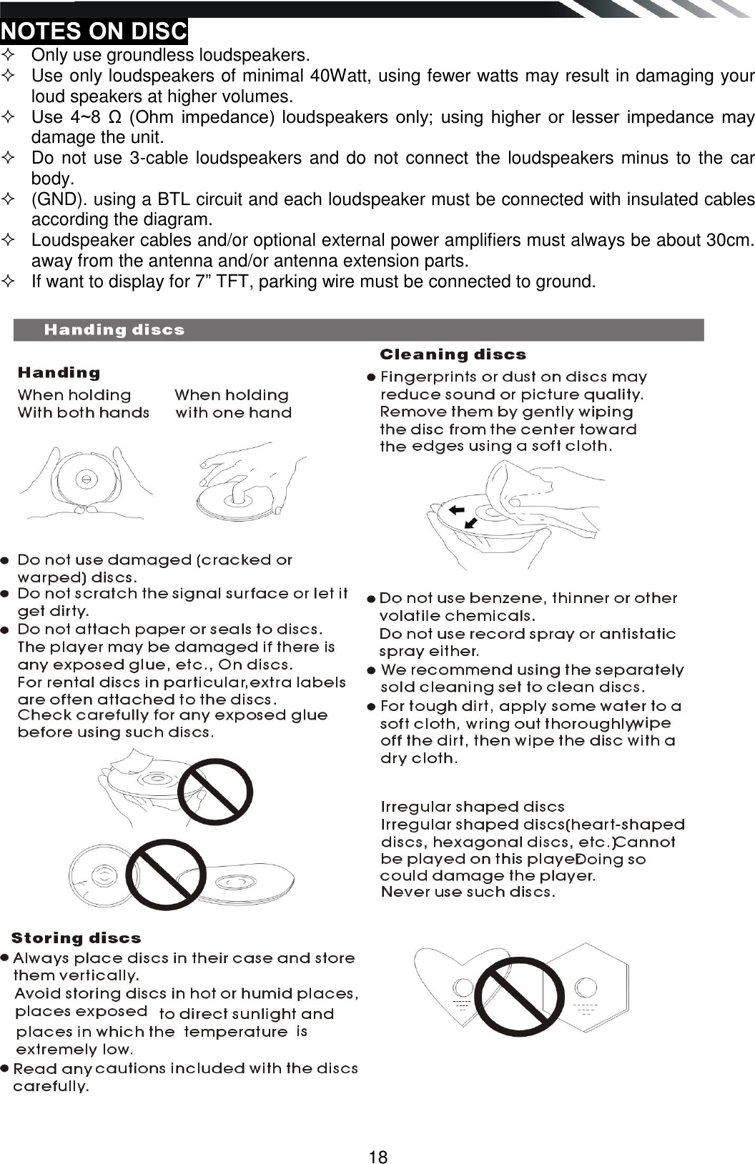   18 NOTES ON DISC   Only use groundless loudspeakers.    Use only loudspeakers of minimal 40Watt, using fewer watts may result in damaging your loud speakers at higher volumes.   Use  4~8  Ω  (Ohm  impedance)  loudspeakers  only;  using  higher  or  lesser  impedance  may damage the unit.    Do not use 3-cable loudspeakers and do not connect the loudspeakers minus to the car body.    (GND). using a BTL circuit and each loudspeaker must be connected with insulated cables according the diagram.    Loudspeaker cables and/or optional external power amplifiers must always be about 30cm. away from the antenna and/or antenna extension parts.   If want to display for 7” TFT, parking wire must be connected to ground.                                        