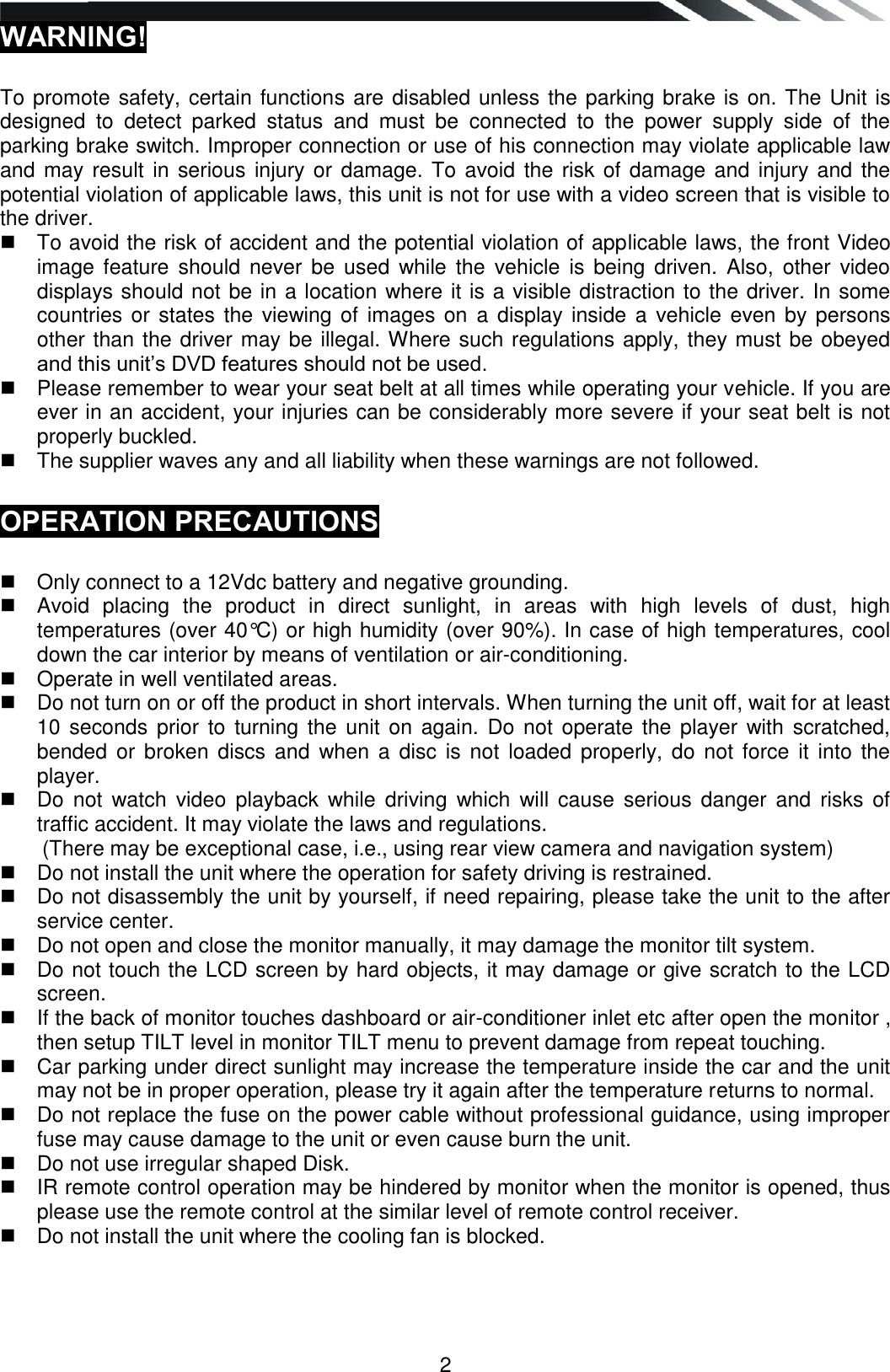   2 WARNING!   To promote safety, certain functions are disabled unless the parking brake is on. The Unit is designed  to  detect  parked  status  and  must  be  connected  to  the  power  supply  side  of  the parking brake switch. Improper connection or use of his connection may violate applicable law and may result in serious injury or damage. To avoid the risk of damage and injury and the potential violation of applicable laws, this unit is not for use with a video screen that is visible to the driver.    To avoid the risk of accident and the potential violation of applicable laws, the front Video image  feature  should never  be  used  while  the  vehicle  is  being  driven.  Also,  other  video displays should not be in a location where it is a visible distraction to the driver. In some countries or states the viewing of images on a display inside a vehicle even by persons other than the driver may be illegal. Where such regulations apply, they must be obeyed and this unit‟s DVD features should not be used.    Please remember to wear your seat belt at all times while operating your vehicle. If you are ever in an accident, your injuries can be considerably more severe if your seat belt is not properly buckled.    The supplier waves any and all liability when these warnings are not followed.  OPERATION PRECAUTIONS     Only connect to a 12Vdc battery and negative grounding.    Avoid  placing  the  product  in  direct  sunlight,  in  areas  with  high  levels  of  dust,  high temperatures (over 40°C) or high humidity (over 90%). In case of high temperatures, cool down the car interior by means of ventilation or air-conditioning.    Operate in well ventilated areas.    Do not turn on or off the product in short intervals. When turning the unit off, wait for at least 10  seconds prior to turning the  unit  on  again.  Do  not  operate the player with  scratched, bended  or  broken discs and  when a  disc  is  not  loaded  properly, do not force  it  into the player.   Do  not  watch  video  playback  while driving  which  will cause  serious  danger  and  risks of traffic accident. It may violate the laws and regulations. (There may be exceptional case, i.e., using rear view camera and navigation system)   Do not install the unit where the operation for safety driving is restrained.   Do not disassembly the unit by yourself, if need repairing, please take the unit to the after service center.   Do not open and close the monitor manually, it may damage the monitor tilt system.   Do not touch the LCD screen by hard objects, it may damage or give scratch to the LCD screen.   If the back of monitor touches dashboard or air-conditioner inlet etc after open the monitor , then setup TILT level in monitor TILT menu to prevent damage from repeat touching.   Car parking under direct sunlight may increase the temperature inside the car and the unit may not be in proper operation, please try it again after the temperature returns to normal.   Do not replace the fuse on the power cable without professional guidance, using improper fuse may cause damage to the unit or even cause burn the unit.   Do not use irregular shaped Disk.   IR remote control operation may be hindered by monitor when the monitor is opened, thus please use the remote control at the similar level of remote control receiver.   Do not install the unit where the cooling fan is blocked.   