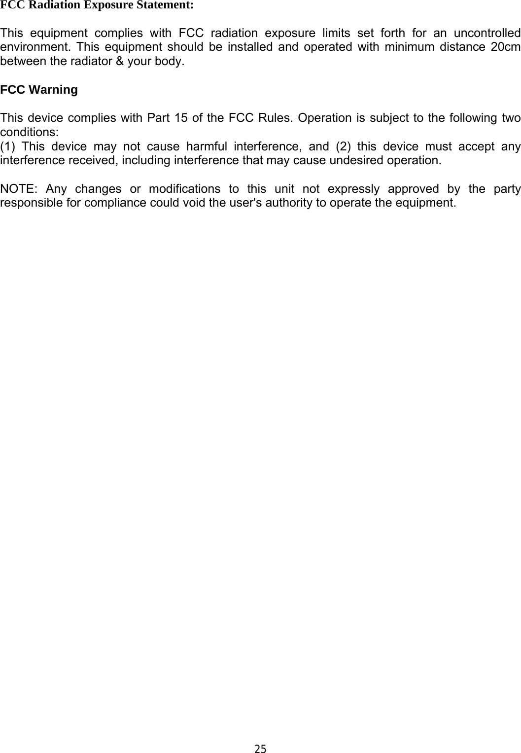      FCC Radiation Exposure Statement:  This equipment complies with FCC radiation exposure limits set forth for an uncontrolled environment. This equipment should be installed and operated with minimum distance 20cm between the radiator &amp; your body.  FCC Warning  This device complies with Part 15 of the FCC Rules. Operation is subject to the following two conditions: (1) This device may not cause harmful interference, and (2) this device must accept any interference received, including interference that may cause undesired operation.  NOTE: Any changes or modifications to this unit not expressly approved by the party responsible for compliance could void the user&apos;s authority to operate the equipment.                                        25