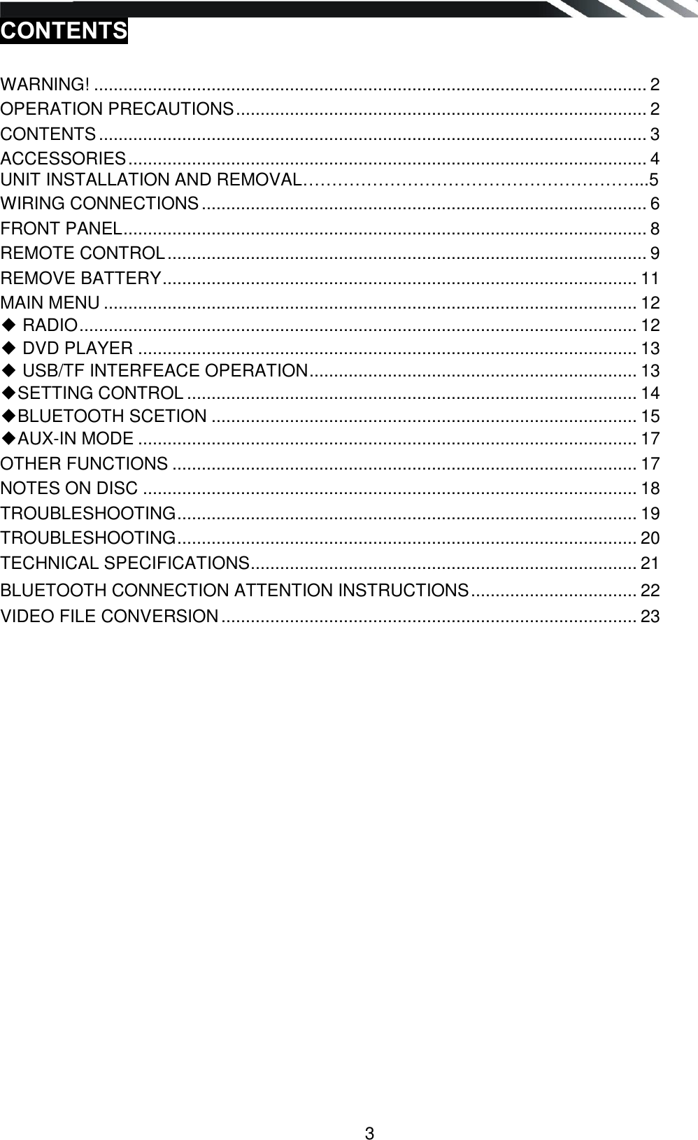   3 CONTENTS   WARNING! ................................................................................................................. 2 OPERATION PRECAUTIONS .................................................................................... 2 CONTENTS ................................................................................................................ 3 ACCESSORIES .......................................................................................................... 4 UNIT INSTALLATION AND REMOVAL…………………………………………………...5 WIRING CONNECTIONS ........................................................................................... 6 FRONT PANEL ........................................................................................................... 8 REMOTE CONTROL .................................................................................................. 9 REMOVE BATTERY ................................................................................................. 11 MAIN MENU ............................................................................................................. 12 ◆ RADIO .................................................................................................................. 12 ◆ DVD PLAYER ...................................................................................................... 13 ◆ USB/TF INTERFEACE OPERATION ................................................................... 13 ◆SETTING CONTROL ............................................................................................ 14 ◆BLUETOOTH SCETION ....................................................................................... 15 ◆AUX-IN MODE ...................................................................................................... 17 OTHER FUNCTIONS ............................................................................................... 17 NOTES ON DISC ..................................................................................................... 18 TROUBLESHOOTING .............................................................................................. 19 TROUBLESHOOTING .............................................................................................. 20 TECHNICAL SPECIFICATIONS ............................................................................... 21 BLUETOOTH CONNECTION ATTENTION INSTRUCTIONS .................................. 22 VIDEO FILE CONVERSION ..................................................................................... 23                   