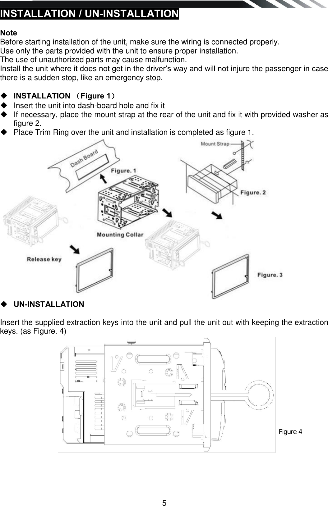   5 INSTALLATION / UN-INSTALLATION  Note Before starting installation of the unit, make sure the wiring is connected properly. Use only the parts provided with the unit to ensure proper installation.  The use of unauthorized parts may cause malfunction. Install the unit where it does not get in the driver‟s way and will not injure the passenger in case there is a sudden stop, like an emergency stop.    INSTALLATION （Figure 1）   Insert the unit into dash-board hole and fix it   If necessary, place the mount strap at the rear of the unit and fix it with provided washer as figure 2.   Place Trim Ring over the unit and installation is completed as figure 1.    UN-INSTALLATION  Insert the supplied extraction keys into the unit and pull the unit out with keeping the extraction keys. (as Figure. 4)                    Figure 4 