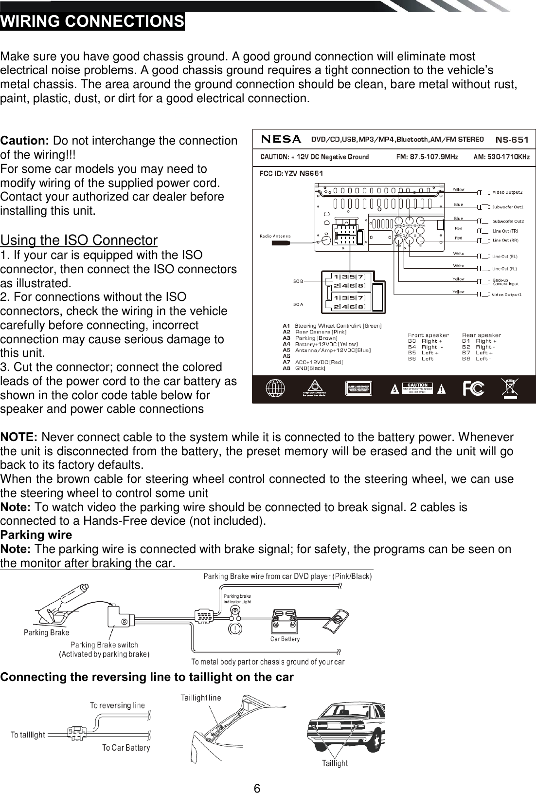   6 WIRING CONNECTIONS   Make sure you have good chassis ground. A good ground connection will eliminate most electrical noise problems. A good chassis ground requires a tight connection to the vehicle‟s metal chassis. The area around the ground connection should be clean, bare metal without rust, paint, plastic, dust, or dirt for a good electrical connection.   Caution: Do not interchange the connection of the wiring!!!  For some car models you may need to modify wiring of the supplied power cord. Contact your authorized car dealer before installing this unit.  Using the ISO Connector 1. If your car is equipped with the ISO connector, then connect the ISO connectors as illustrated. 2. For connections without the ISO connectors, check the wiring in the vehicle carefully before connecting, incorrect connection may cause serious damage to this unit. 3. Cut the connector; connect the colored leads of the power cord to the car battery as shown in the color code table below for speaker and power cable connections  NOTE: Never connect cable to the system while it is connected to the battery power. Whenever the unit is disconnected from the battery, the preset memory will be erased and the unit will go back to its factory defaults. When the brown cable for steering wheel control connected to the steering wheel, we can use the steering wheel to control some unit  Note: To watch video the parking wire should be connected to break signal. 2 cables is connected to a Hands-Free device (not included). Parking wire Note: The parking wire is connected with brake signal; for safety, the programs can be seen on the monitor after braking the car.  Connecting the reversing line to taillight on the car  