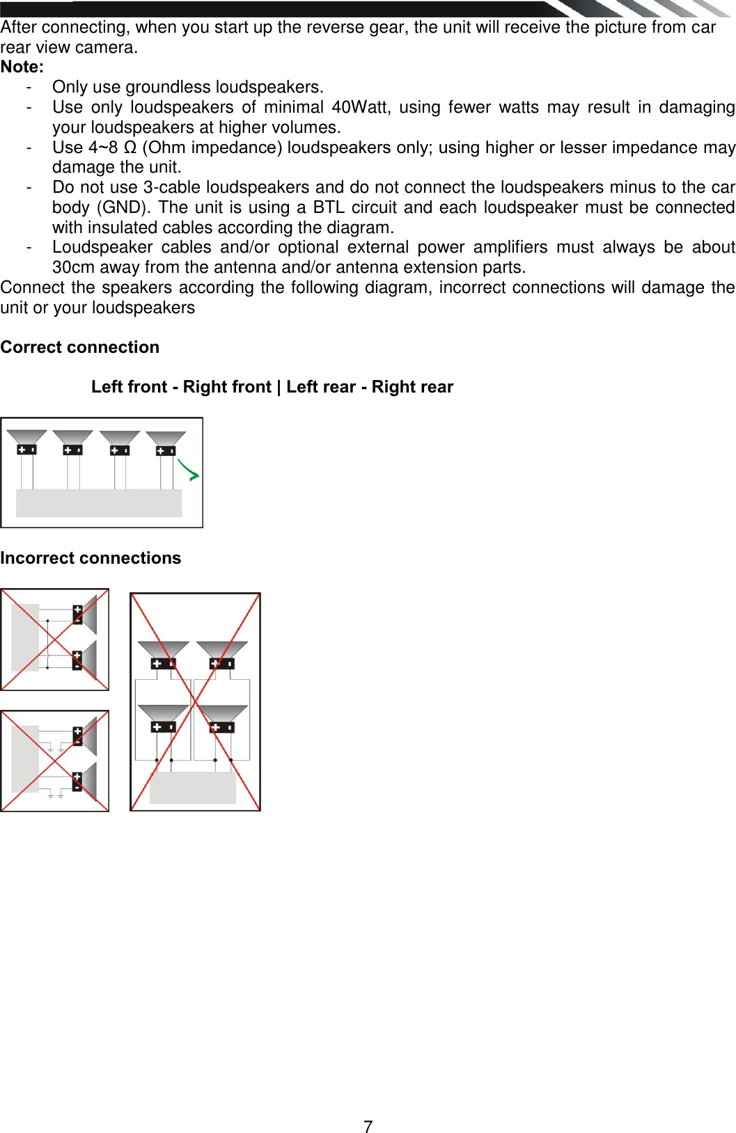   7 After connecting, when you start up the reverse gear, the unit will receive the picture from car rear view camera. Note: -  Only use groundless loudspeakers. -  Use  only  loudspeakers  of  minimal  40Watt,  using  fewer  watts  may  result  in  damaging your loudspeakers at higher volumes. -  Use 4~8 Ω (Ohm impedance) loudspeakers only; using higher or lesser impedance may damage the unit. -  Do not use 3-cable loudspeakers and do not connect the loudspeakers minus to the car body (GND). The unit is using a BTL circuit and each loudspeaker must be connected with insulated cables according the diagram. -  Loudspeaker  cables  and/or  optional  external  power  amplifiers  must  always  be  about 30cm away from the antenna and/or antenna extension parts. Connect the speakers according the following diagram, incorrect connections will damage the unit or your loudspeakers  Correct connection            Left front - Right front | Left rear - Right rear    Incorrect connections                