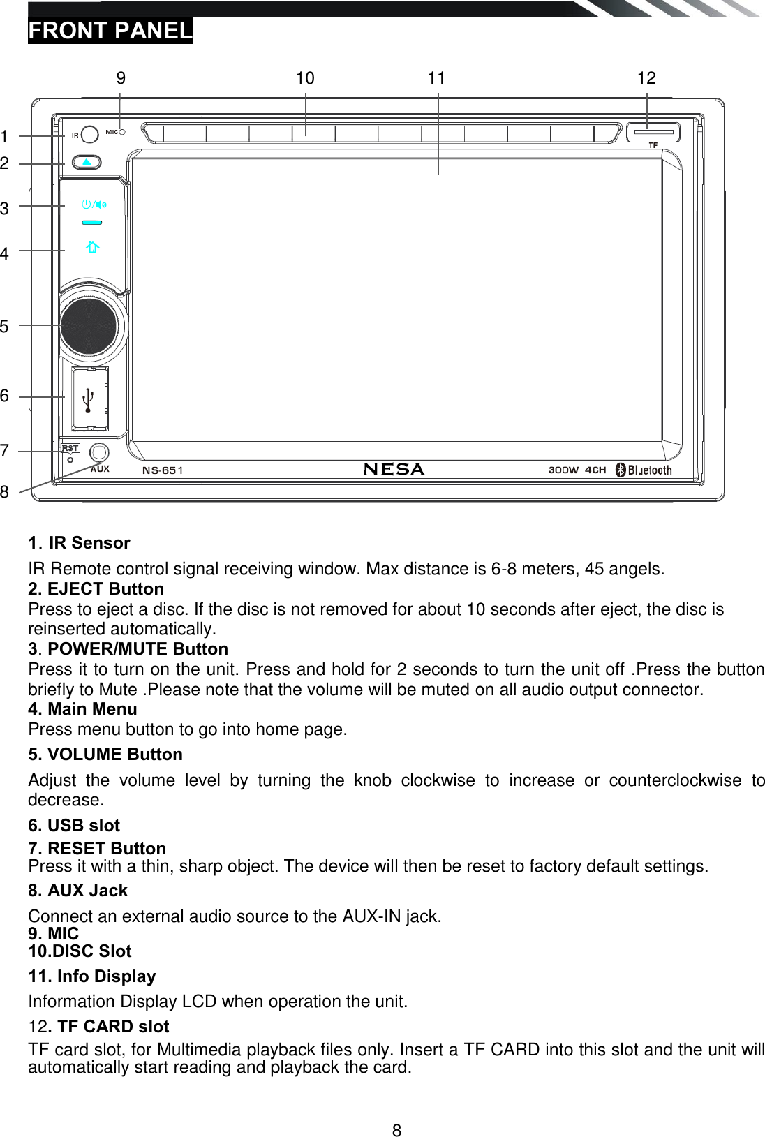   8 FRONT PANEL      1. IR Sensor IR Remote control signal receiving window. Max distance is 6-8 meters, 45 angels. 2. EJECT Button Press to eject a disc. If the disc is not removed for about 10 seconds after eject, the disc is reinserted automatically. 3. POWER/MUTE Button Press it to turn on the unit. Press and hold for 2 seconds to turn the unit off .Press the button briefly to Mute .Please note that the volume will be muted on all audio output connector. 4. Main Menu Press menu button to go into home page. 5. VOLUME Button Adjust  the  volume  level  by  turning  the  knob  clockwise  to  increase  or  counterclockwise  to decrease. 6. USB slot 7. RESET Button Press it with a thin, sharp object. The device will then be reset to factory default settings. 8. AUX Jack Connect an external audio source to the AUX-IN jack. 9. MIC 10.DISC Slot 11. Info Display Information Display LCD when operation the unit. 12. TF CARD slot TF card slot, for Multimedia playback files only. Insert a TF CARD into this slot and the unit will automatically start reading and playback the card.  8 9 8 9 8 9 1 2 3 4 5 6 7 8 9 10 11 12 