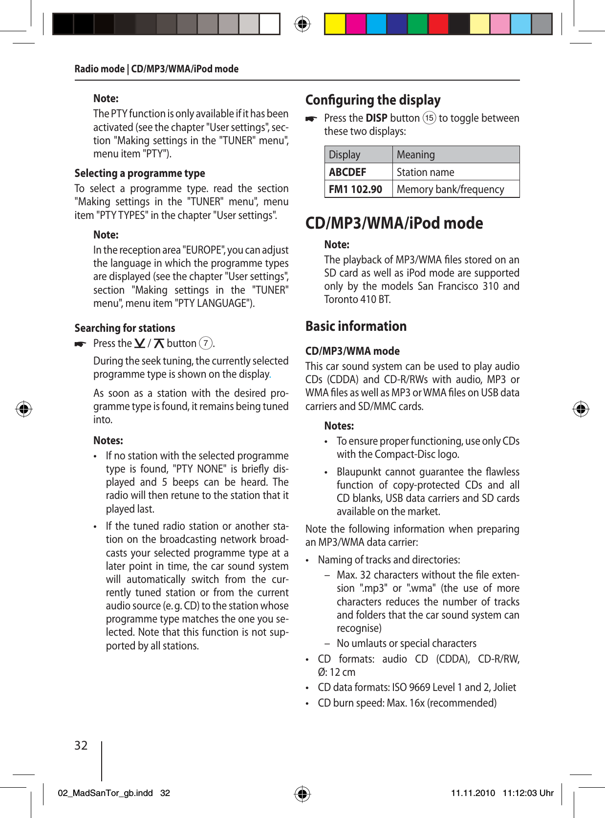 32Note:The PTY function is only available if it has been activated (see the chapter &quot;User settings&quot;, sec-tion &quot;Making settings in the &quot;TUNER&quot; menu&quot;, menu item &quot;PTY&quot;). Selecting a programme typeTo select a programme type. read the section &quot;Making settings in the &quot;TUNER&quot; menu&quot;, menu item &quot;PTY TYPES&quot; in the chapter &quot;User settings&quot;.Note:In the reception area &quot;EUROPE&quot;, you can adjust the language in which the programme types are displayed (see the chapter &quot;User settings&quot;, section &quot;Making settings in the &quot;TUNER&quot; menu&quot;, menu item &quot;PTY LANGUAGE&quot;).Searching for stationsPress the   /   button 7.During the seek tuning, the currently selected programme type is shown on the display.As soon as a station with the desired pro-gramme type is found, it remains being tuned into.Notes:If no station with the selected programme type is found, &quot;PTY NONE&quot; is brie y  dis-played and 5 beeps can be heard. The  radio will then retune to the station that it played last.If the tuned radio station or another sta-tion on the broadcasting network broad-casts your selected programme type at a later point in time, the car sound system will automatically switch from the cur-rently tuned station or from the current audio source (e. g. CD) to the station whose programme type matches the one you se-lected. Note that this function is not sup-ported by all stations.u••Con guring the displayPress the DISP button ? to toggle between these two displays:Display MeaningABCDEF Station nameFM1 102.90 Memory bank/frequencyCD/MP3/WMA/iPod modeNote:The playback of MP3/WMA  les stored on an SD card as well as iPod mode are supported only by the models San Francisco 310 and Toronto 410 BT.Basic informationCD/MP3/WMA modeThis car sound system can be used to play audio CDs (CDDA) and CD-R/RWs with audio, MP3 or WMA  les as well as MP3 or WMA  les on USB data carriers and SD/MMC cards.Notes:To ensure proper functioning, use only CDs with the Compact-Disc logo.Blaupunkt cannot guarantee the  awless function of copy-protected CDs and all CD blanks, USB data carriers and SD cards available on the market.Note the following information when preparing an MP3/WMA data carrier:Naming of tracks and directories:Max. 32 characters without the  le exten-sion &quot;.mp3&quot; or &quot;.wma&quot; (the use of more characters reduces the number of tracks and folders that the car sound system can recognise)No umlauts or special charactersCD formats: audio CD (CDDA), CD-R/RW, Ø: 12 cmCD data formats: ISO 9669 Level 1 and 2, JolietCD burn speed: Max. 16x (recommended)u•••––•••Radio mode | CD/MP3/WMA/iPod mode02_MadSanTor_gb.indd 3202_MadSanTor_gb.indd   3211.11.2010 11:12:03 Uhr11.11.2010   11:12:03 Uhr