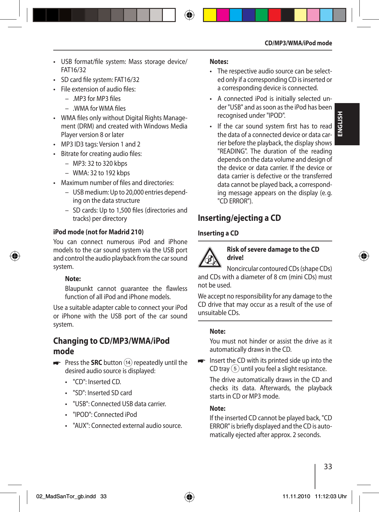 33ENGLISHUSB format/ le system: Mass storage device/ FAT16/32SD card  le system: FAT16/32File extension of audio  les:.MP3 for MP3  les.WMA for WMA  lesWMA  les only without Digital Rights Manage-ment (DRM) and created with Windows Media Player version 8 or laterMP3 ID3 tags: Version 1 and 2Bitrate for creating audio  les:MP3: 32 to 320 kbpsWMA: 32 to 192 kbpsMaximum number of  les and directories: USB medium: Up to 20,000 entries depend-ing on the data structureSD cards: Up to 1,500  les (directories and tracks) per directoryiPod mode (not for Madrid 210)You can connect numerous iPod and iPhone  models to the car sound system via the USB port and control the audio playback from the car sound system.Note:Blaupunkt cannot guarantee the  awless function of all iPod and iPhone models.Use a suitable adapter cable to connect your iPod or iPhone with the USB port of the car sound  system.Changing to CD/MP3/WMA/iPod modePress the SRC button &gt; repeatedly until the desired audio source is displayed:&quot;CD&quot;: Inserted CD.&quot;SD&quot;: Inserted SD card&quot;USB&quot;: Connected USB data carrier.&quot;IPOD&quot;: Connected iPod&quot;AUX&quot;: Connected external audio source.•••––•••––•––u•••••Notes:The respective audio source can be select-ed only if a corresponding CD is inserted or a corresponding device is connected.A connected iPod is initially selected un-der &quot;USB&quot; and as soon as the iPod has been  recognised under &quot;IPOD&quot;.If the car sound system  rst has to read the data of a connected device or data car-rier before the playback, the display shows &quot;READING&quot;. The duration of the reading  depends on the data volume and design of the device or data carrier. If the device or data carrier is defective or the transferred data cannot be played back, a correspond-ing message appears on the display (e. g. &quot;CD ERROR&quot;).Inserting/ejecting a CDInserting a CDRisk of severe damage to the CD drive! Noncircular contoured CDs (shape CDs) and CDs with a diameter of 8 cm (mini CDs) must not be used.We accept no responsibility for any damage to the CD drive that may occur as a result of the use of unsuitable CDs.Note:You must not hinder or assist the drive as it automatically draws in the CD.Insert the CD with its printed side up into the CD tray 5 until you feel a slight resistance.The drive automatically draws in the CD and checks its data. Afterwards, the playback starts in CD or MP3 mode. Note:If the inserted CD cannot be played back, &quot;CD ERROR&quot; is brie y displayed and the CD is auto-matically ejected after approx. 2 seconds.•••uCD/MP3/WMA/iPod mode02_MadSanTor_gb.indd 3302_MadSanTor_gb.indd   3311.11.2010 11:12:03 Uhr11.11.2010   11:12:03 Uhr