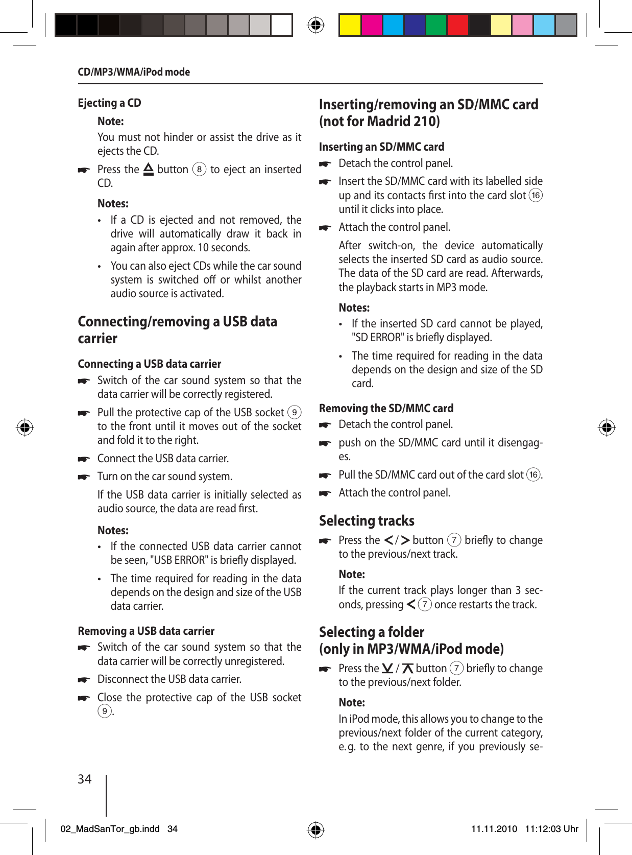 34Ejecting a CDNote:You must not hinder or assist the drive as it ejects the CD.Press the   button 8 to eject an inserted CD.Notes:If a CD is ejected and not removed, the drive will automatically draw it back in again after approx. 10 seconds.You can also eject CDs while the car sound system is switched o  or whilst another audio source is activated. Connecting/removing a USB data carrierConnecting a USB data carrierSwitch of the car sound system so that the data carrier will be correctly registered.Pull the protective cap of the USB socket 9 to the front until it moves out of the socket and fold it to the right.Connect the USB data carrier.Turn on the car sound system.If the USB data carrier is initially selected as audio source, the data are read  rst.Notes:If the connected USB data carrier cannot be seen, &quot;USB ERROR&quot; is brie y displayed.The time required for reading in the data depends on the design and size of the USB data carrier.Removing a USB data carrierSwitch of the car sound system so that the data carrier will be correctly unregistered.Disconnect the USB data carrier.Close the protective cap of the USB socket 9.u••uuuu••uuuInserting/removing an SD/MMC card (not for Madrid 210)Inserting an SD/MMC cardDetach the control panel.Insert the SD/MMC card with its labelled side up and its contacts  rst into the card slot @ until it clicks into place.Attach the control panel.After switch-on, the device automatically  selects the inserted SD card as audio source. The data of the SD card are read. Afterwards, the playback starts in MP3 mode.Notes:If the inserted SD card cannot be played, &quot;SD ERROR&quot; is brie y displayed.The time required for reading in the data depends on the design and size of the SD card.Removing the SD/MMC cardDetach the control panel.push on the SD/MMC card until it disengag-es. Pull the SD/MMC card out of the card slot @.Attach the control panel.Selecting tracksPress the   /   button 7 brie y to change to the previous/next track.Note:If the current track plays longer than 3 sec-onds, pressing   7 once restarts the track.Selecting a folder (only in MP3/WMA/iPod mode)Press the   /   button 7 brie y to change to the previous/next folder.Note:In iPod mode, this allows you to change to the previous/next folder of the current category, e. g. to the next genre, if you previously se-uuu••uuuuuuCD/MP3/WMA/iPod mode02_MadSanTor_gb.indd 3402_MadSanTor_gb.indd   3411.11.2010 11:12:03 Uhr11.11.2010   11:12:03 Uhr