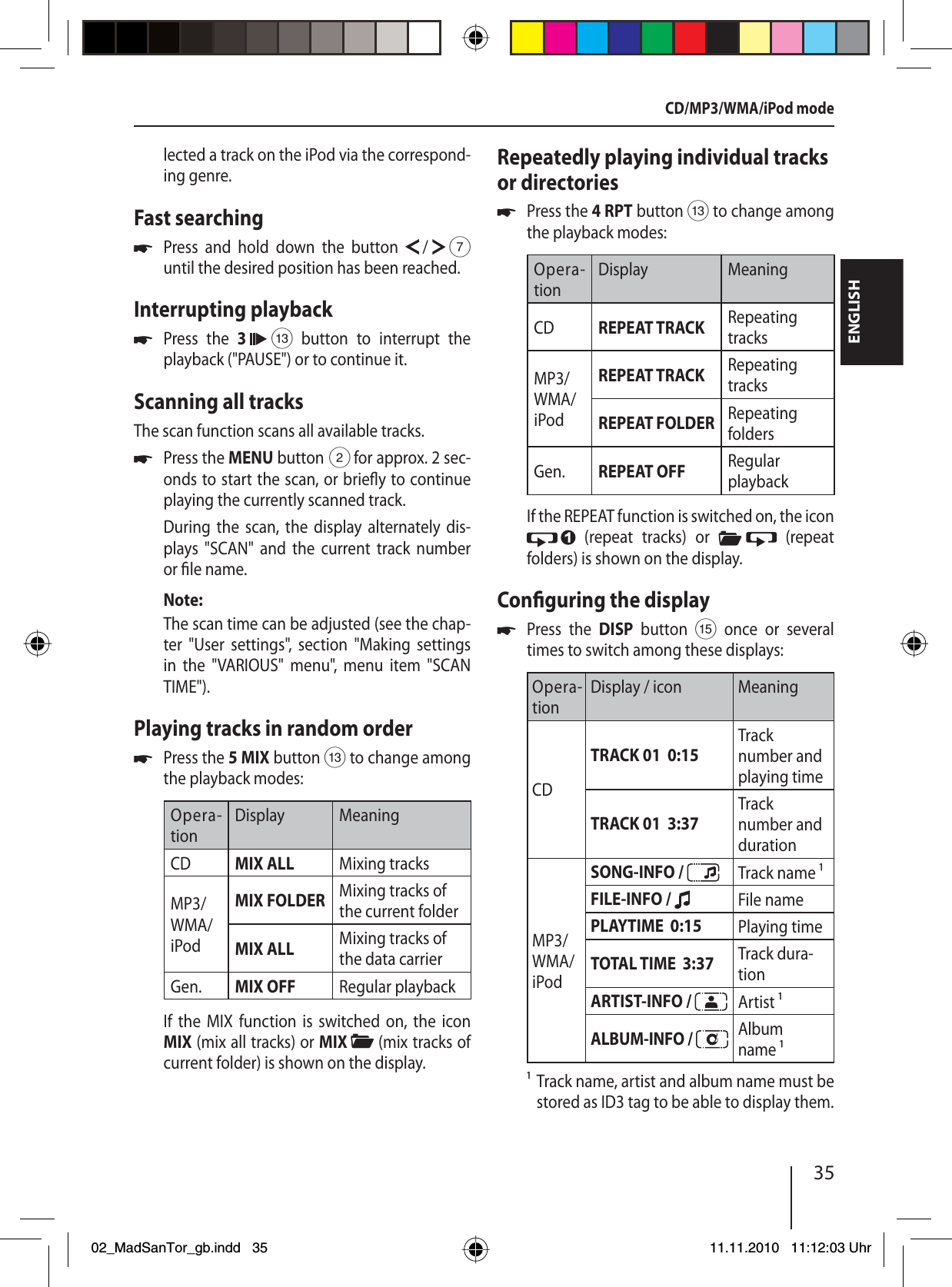 35ENGLISHlected a track on the iPod via the correspond-ing genre.Fast searchingPress and hold down the button   /   7 until the desired position has been reached.Interrupting playbackPress the 3   = button to interrupt the playback (&quot;PAUSE&quot;) or to continue it.Scanning all tracksThe scan function scans all available tracks.Press the MENU button 2 for approx. 2 sec-onds to start the scan, or brie y to continue playing the currently scanned track.During the scan, the display alternately dis-plays &quot;SCAN&quot; and the current track number or  le name. Note:The scan time can be adjusted (see the chap-ter &quot;User settings&quot;, section &quot;Making settings in the &quot;VARIOUS&quot; menu&quot;, menu item &quot;SCAN TIME&quot;). Playing tracks in random orderPress the 5 MIX button = to change among the playback modes:Opera-tionDisplay MeaningCD MIX ALL Mixing tracksMP3/WMA/iPodMIX FOLDER Mixing tracks of the current folderMIX ALL Mixing tracks of the data carrierGen. MIX OFF Regular playbackIf the MIX function is switched on, the icon MIX (mix all tracks) or MIX   (mix tracks of current folder) is shown on the display.uuuuRepeatedly playing individual tracks or directoriesPress the 4 RPT button = to change among the playback modes:Opera-tionDisplay MeaningCD REPEAT TRACK Repeating tracksMP3/WMA/iPodREPEAT TRACK  Repeating tracksREPEAT FOLDER Repeating foldersGen. REPEAT OFF  Regular playbackIf the REPEAT function is switched on, the icon  (repeat tracks) or   (repeat folders) is shown on the display.Con guring the displayPress the DISP button ? once or several times to switch among these displays:Opera-tionDisplay / icon MeaningCD TRACK 01  0:15Track number and playing timeTRACK 01  3:37Track number and durationMP3/WMA/iPodSONG-INFO /  Track name FILE-INFO /  File namePLAYTIME  0:15 Playing timeTOTAL TIME  3:37 Track dura-tionARTIST-INFO /  Artist ALBUM-INFO /  Album name   Track name, artist and album name must be stored as ID3 tag to be able to display them.uuCD/MP3/WMA/iPod mode02_MadSanTor_gb.indd 3502_MadSanTor_gb.indd   3511.11.2010 11:12:03 Uhr11.11.2010   11:12:03 Uhr