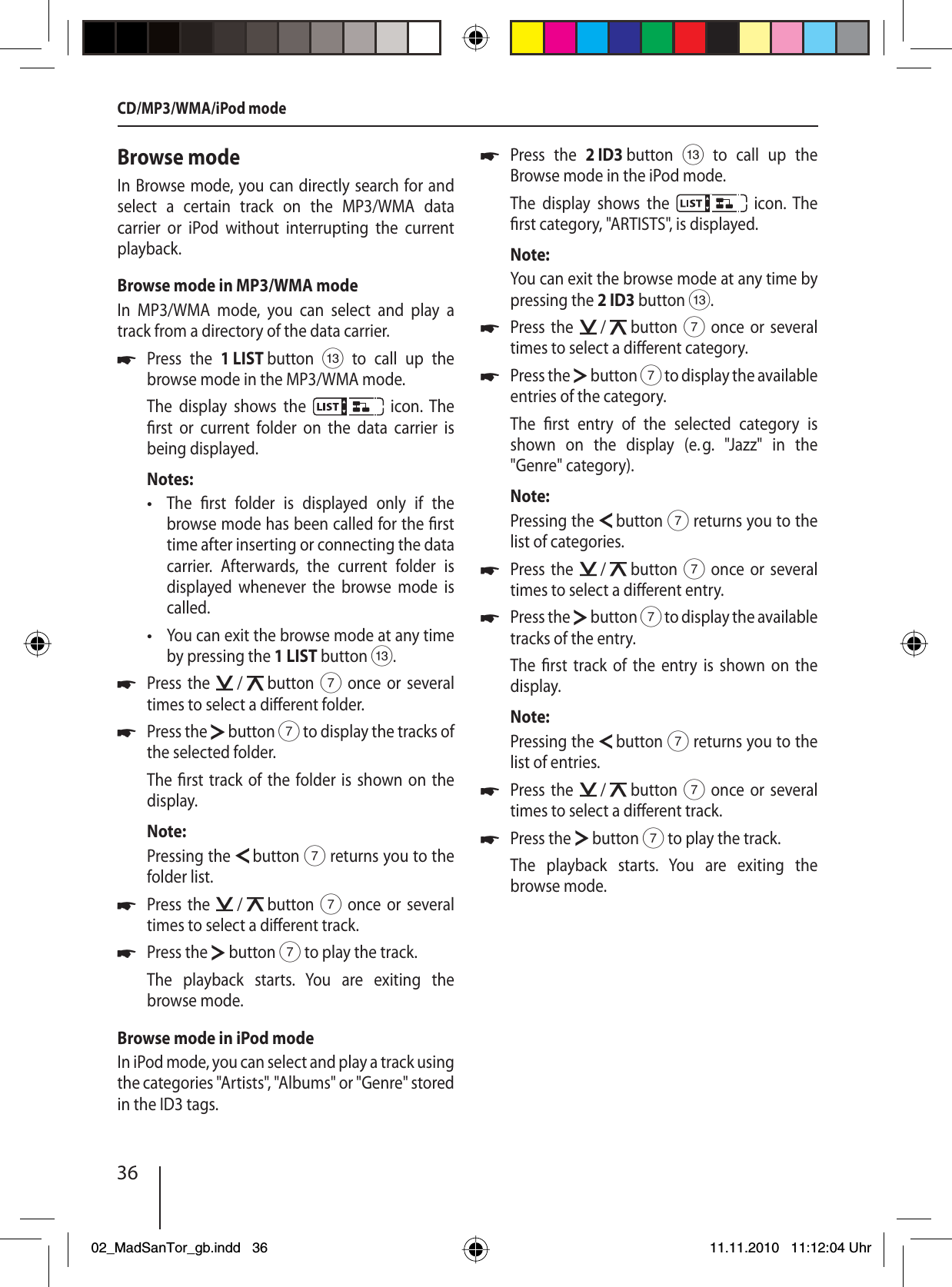 36CD/MP3/WMA/iPod modeBrowse modeIn Browse mode, you can directly search for and select a certain track on the MP3/WMA data  carrier or iPod without interrupting the current playback.Browse mode in MP3/WMA modeIn MP3/WMA mode, you can select and play a track from a directory of the data carrier.Press the 1 LIST button = to call up the browse mode in the MP3/WMA mode.The display shows the   icon. The  rst or current folder on the data carrier is  being  displayed.Notes:The  rst folder is displayed only if the browse mode has been called for the  rst time after inserting or connecting the data carrier. Afterwards, the current folder is displayed whenever the browse mode is called.You can exit the browse mode at any time by pressing the 1 LIST button =.Press the   /   button 7 once or several times to select a di erent folder.Press the   button 7 to display the tracks of the selected folder.The  rst track of the folder is shown on the display.Note:Pressing the   button 7 returns you to the folder list.Press the   /   button 7 once or several times to select a di erent track.Press the   button 7 to play the track.The playback starts. You are exiting the browse mode.Browse mode in iPod modeIn iPod mode, you can select and play a track using the categories &quot;Artists&quot;, &quot;Albums&quot; or &quot;Genre&quot; stored in the ID3 tags.u••uuuuPress the 2 ID3 button = to call up the Browse mode in the iPod mode.The display shows the   icon. The  rst category, &quot;ARTISTS&quot;, is displayed.Note:You can exit the browse mode at any time by pressing the 2 ID3 button =.Press the   /   button 7 once or several times to select a di erent category.Press the   button 7 to display the available entries of the category.The  rst entry of the selected category is shown on the display (e. g. &quot;Jazz&quot; in the  &quot;Genre&quot;  category).Note:Pressing the   button 7 returns you to the list of categories.Press the   /   button 7 once or several times to select a di erent entry.Press the   button 7 to display the available tracks of the entry.The  rst track of the entry is shown on the display.Note:Pressing the   button 7 returns you to the list of entries.Press the   /   button 7 once or several times to select a di erent track.Press the   button 7 to play the track.The playback starts. You are exiting the browse mode.uuuuuuu02_MadSanTor_gb.indd 3602_MadSanTor_gb.indd   3611.11.2010 11:12:04 Uhr11.11.2010   11:12:04 Uhr