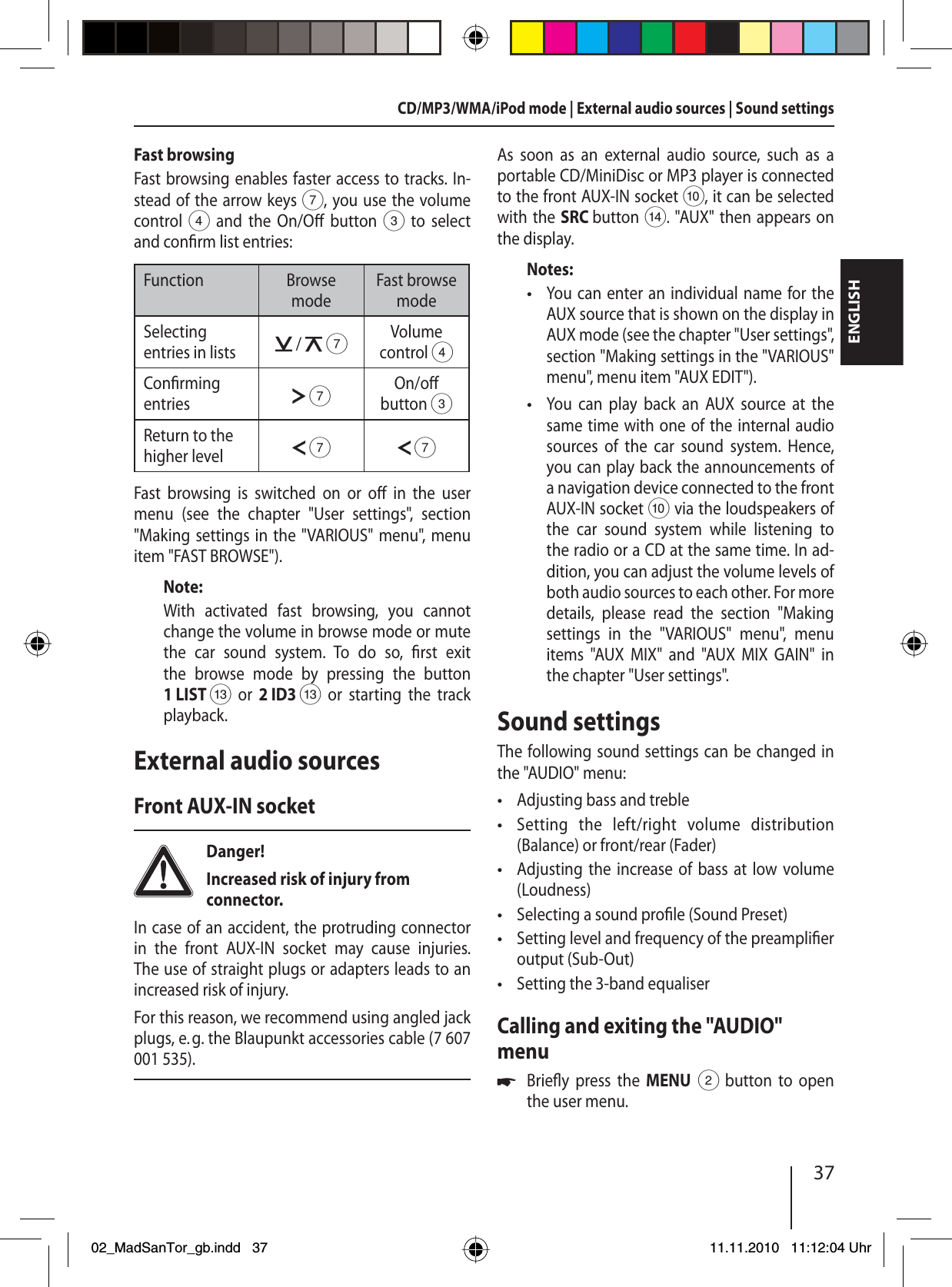 37ENGLISHCD/MP3/WMA/iPod mode | External audio sources | Sound settingsFast browsingFast browsing enables faster access to tracks. In-stead of the arrow keys 7, you use the volume control 4 and the On/O  button 3 to select and con rm list entries:Function Browse modeFast browse modeSelecting entries in lists  /   7Volume control 4Con rming entries  7On/o button 3Return to the higher level  7 7Fast browsing is switched on or o  in the user menu (see the chapter &quot;User settings&quot;, section &quot;Making settings in the &quot;VARIOUS&quot; menu&quot;, menu item &quot;FAST BROWSE&quot;).Note:With activated fast browsing, you cannot change the volume in browse mode or mute the car sound system. To do so,  rst  exit the browse mode by pressing the button 1 LIST = or 2 ID3 = or starting the track playback.External audio sourcesFront AUX-IN socketDanger! Increased risk of injury from connector.In case of an accident, the protruding connector in the front AUX-IN socket may cause injuries. The use of straight plugs or adapters leads to an increased risk of injury.For this reason, we recommend using angled jack plugs, e. g. the Blaupunkt accessories cable (7 607 001 535).As soon as an external audio source, such as a portable CD/MiniDisc or MP3 player is connected to the front AUX-IN socket :, it can be selected with the SRC button &gt;. &quot;AUX&quot; then appears on the display.Notes:You can enter an individual name for the AUX source that is shown on the display in AUX mode (see the chapter &quot;User settings&quot;, section &quot;Making settings in the &quot;VARIOUS&quot; menu&quot;, menu item &quot;AUX EDIT&quot;).You can play back an AUX source at the same time with one of the internal audio sources of the car sound system. Hence, you can play back the announcements of a navigation device connected to the front AUX-IN socket : via the loudspeakers of the car sound system while listening to the radio or a CD at the same time. In ad-dition, you can adjust the volume levels of both audio sources to each other. For more details, please read the section &quot;Making settings in the &quot;VARIOUS&quot; menu&quot;, menu items &quot;AUX MIX&quot; and &quot;AUX MIX GAIN&quot; in the chapter &quot;User settings&quot;.Sound settingsThe following sound settings can be changed in the &quot;AUDIO&quot; menu:Adjusting bass and trebleSetting the left/right volume distribution  (Balance) or front/rear (Fader)Adjusting the increase of bass at low volume (Loudness)Selecting a sound pro le (Sound Preset)Setting level and frequency of the preampli er output (Sub-Out)Setting the 3-band equaliserCalling and exiting the &quot;AUDIO&quot; menuBrie y press the MENU 2 button to open the user menu.••••••••u02_MadSanTor_gb.indd 3702_MadSanTor_gb.indd   3711.11.2010 11:12:04 Uhr11.11.2010   11:12:04 Uhr