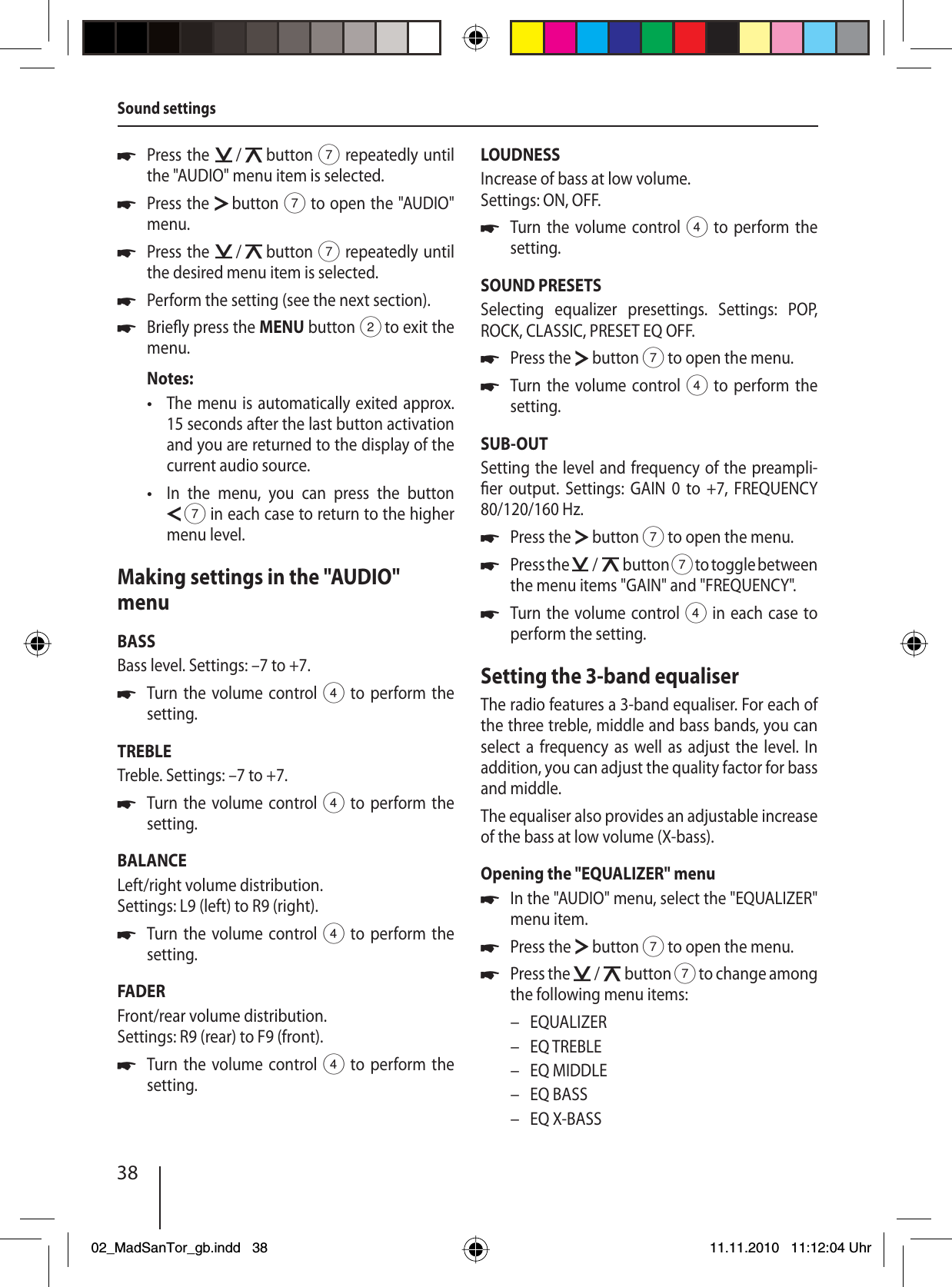 38Press the   /   button 7 repeatedly until the &quot;AUDIO&quot; menu item is selected.Press the   button 7 to open the &quot;AUDIO&quot; menu.Press the   /   button 7 repeatedly until the desired menu item is selected.Perform the setting (see the next section).Brie y press the MENU button 2 to exit the menu.Notes:The menu is automatically exited approx. 15 seconds after the last button activation and you are returned to the display of the current audio source.In the menu, you can press the button  7 in each case to return to the higher menu level.Making settings in the &quot;AUDIO&quot; menuBASSBass level. Settings: –7 to +7.Turn the volume control 4 to perform the setting.TREBLETreble. Settings: –7 to +7.Turn the volume control 4 to perform the setting.BALANCELeft/right volume distribution. Settings: L9 (left) to R9 (right).Turn the volume control 4 to perform the setting.FADERFront/rear volume distribution. Settings: R9 (rear) to F9 (front).Turn the volume control 4 to perform the setting.uuuuu••uuuuLOUDNESSIncrease of bass at low volume. Settings: ON, OFF.Turn the volume control 4 to perform the setting.SOUND PRESETSSelecting equalizer presettings. Settings: POP, ROCK, CLASSIC, PRESET EQ OFF.Press the   button 7 to open the menu.Turn the volume control 4 to perform the setting.SUB-OUTSetting the level and frequency of the preampli- er output. Settings: GAIN 0 to +7, FREQUENCY 80/120/160 Hz.Press the   button 7 to open the menu.Press the   /   button 7 to toggle between the menu items &quot;GAIN&quot; and &quot;FREQUENCY&quot;.Turn the volume control 4 in each case to perform the setting.Setting the 3-band equaliserThe radio features a 3-band equaliser. For each of the three treble, middle and bass bands, you can select a frequency as well as adjust the level. In  addition, you can adjust the quality factor for bass and middle. The equaliser also provides an adjustable increase of the bass at low volume (X-bass).Opening the &quot;EQUALIZER&quot; menuIn the &quot;AUDIO&quot; menu, select the &quot;EQUALIZER&quot; menu item.Press the   button 7 to open the menu.Press the   /   button 7 to change among the following menu items:EQUALIZEREQ TREBLEEQ MIDDLEEQ BASSEQ X-BASSuuuuuuuuu–––––Sound settings02_MadSanTor_gb.indd 3802_MadSanTor_gb.indd   3811.11.2010 11:12:04 Uhr11.11.2010   11:12:04 Uhr