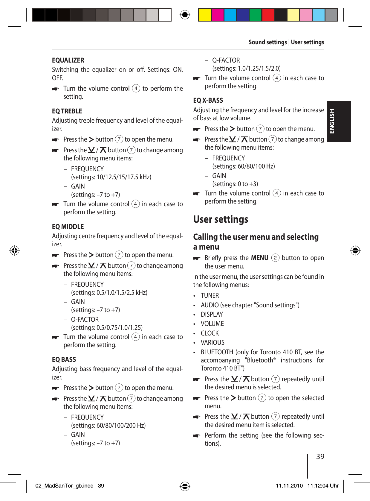 39ENGLISHEQUALIZERSwitching the equalizer on or o .  Settings: ON, OFF.Turn the volume control 4 to perform the setting.EQ TREBLEAdjusting treble frequency and level of the equal-izer.Press the   button 7 to open the menu.Press the   /   button 7 to change among the following menu items:FREQUENCY (settings: 10/12.5/15/17.5 kHz)GAIN (settings: –7 to +7)Turn the volume control 4 in each case to perform the setting.EQ MIDDLEAdjusting centre frequency and level of the equal-izer.Press the   button 7 to open the menu.Press the   /   button 7 to change among the following menu items:FREQUENCY (settings: 0.5/1.0/1.5/2.5 kHz)GAIN (settings: –7 to +7)Q-FACTOR(settings: 0.5/0.75/1.0/1.25)Turn the volume control 4 in each case to perform the setting.EQ BASSAdjusting bass frequency and level of the equal-izer.Press the   button 7 to open the menu.Press the   /   button 7 to change among the following menu items:FREQUENCY (settings: 60/80/100/200 Hz)GAIN(settings: –7 to +7)uuu––uuu–––uuu––Q-FACTOR(settings: 1.0/1.25/1.5/2.0)Turn the volume control 4 in each case to perform the setting.EQ X-BASSAdjusting the frequency and level for the increase of bass at low volume.Press the   button 7 to open the menu.Press the   /   button 7 to change among the following menu items:FREQUENCY (settings: 60/80/100 Hz)GAIN(settings: 0 to +3)Turn the volume control 4 in each case to perform the setting.User settingsCalling the user menu and selecting a menuBrie y press the MENU 2 button to open the user menu.In the user menu, the user settings can be found in the following menus:TUNERAUDIO (see chapter &quot;Sound settings&quot;)DISPLAYVOLUMECLOCKVARIOUSBLUETOOTH (only for Toronto 410 BT, see the accompanying &quot;Bluetooth® instructions for  Toronto  410  BT&quot;)Press the   /   button 7 repeatedly until the desired menu is selected.Press the   button 7 to open the selected menu.Press the   /   button 7 repeatedly until the desired menu item is selected.Perform the setting (see the following sec-tions).–uuu––uu•••••••uuuuSound settings | User settings02_MadSanTor_gb.indd 3902_MadSanTor_gb.indd   3911.11.2010 11:12:04 Uhr11.11.2010   11:12:04 Uhr