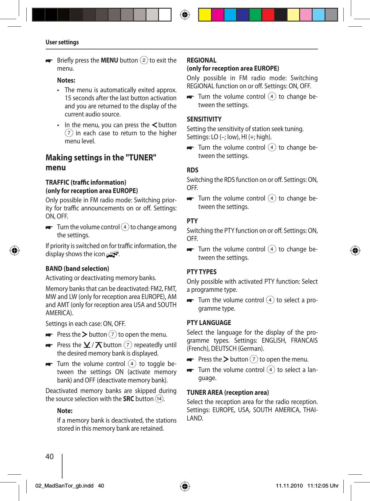 40Brie y press the MENU button 2 to exit the menu.Notes:The menu is automatically exited approx. 15 seconds after the last button activation and you are returned to the display of the current audio source.In the menu, you can press the   button 7 in each case to return to the higher menu level.Making settings in the &quot;TUNER&quot; menuTRAFFIC (tra  c information)(only for reception area EUROPE)Only possible in FM radio mode: Switching prior-ity for tra  c announcements on or o . Settings: ON, OFF.Turn the volume control 4 to change among the settings.If priority is switched on for tra  c information, the display shows the icon  .BAND (band selection)Activating or deactivating memory banks. Memory banks that can be deactivated: FM2, FMT, MW and LW (only for reception area EUROPE), AM and AMT (only for reception area USA and SOUTH AMERICA).Settings in each case: ON, OFF.Press the   button 7 to open the menu.Press the   /   button 7 repeatedly until the desired memory bank is displayed.Turn the volume control 4 to toggle be-tween the settings ON (activate memory bank) and OFF (deactivate memory bank).Deactivated memory banks are skipped during the source selection with the SRC button &gt;.Note:If a memory bank is deactivated, the stations stored in this memory bank are retained.u••uuuuREGIONAL(only for reception area EUROPE)Only possible in FM radio mode: Switching  REGIONAL function on or o . Settings: ON, OFF.Turn the volume control 4 to change be-tween the settings.SENSITIVITYSetting the sensitivity of station seek tuning. Settings: LO (–; low), HI (+; high).Turn the volume control 4 to change be-tween the settings.RDSSwitching the RDS function on or o . Settings: ON, OFF.Turn the volume control 4 to change be-tween the settings.PTYSwitching the PTY function on or o . Settings: ON, OFF.Turn the volume control 4 to change be-tween the settings.PTY TYPESOnly possible with activated PTY function: Select a programme type.Turn the volume control 4 to select a pro-gramme type.PTY LANGUAGESelect the language for the display of the pro-gramme types. Settings: ENGLISH, FRANCAIS (French), DEUTSCH (German).Press the   button 7 to open the menu.Turn the volume control 4 to select a lan-guage.TUNER AREA (reception area)Select the reception area for the radio reception. Settings: EUROPE, USA, SOUTH AMERICA, THAI-LAND.uuuuuuuUser settings02_MadSanTor_gb.indd 4002_MadSanTor_gb.indd   4011.11.2010 11:12:05 Uhr11.11.2010   11:12:05 Uhr