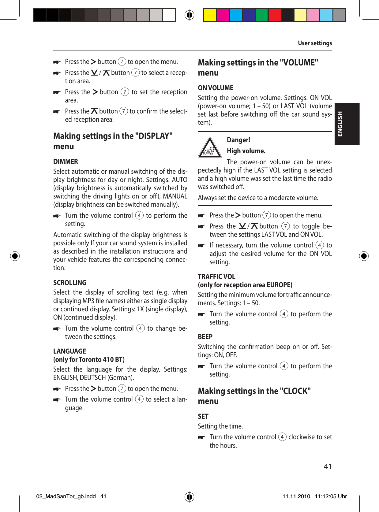 41ENGLISHPress the   button 7 to open the menu.Press the   /   button 7 to select a recep-tion area.Press the   button 7 to set the reception area.Press the   button 7 to con rm the select-ed reception area.Making settings in the &quot;DISPLAY&quot; menuDIMMERSelect automatic or manual switching of the dis-play brightness for day or night. Settings: AUTO (display brightness is automatically switched by switching the driving lights on or o ), MANUAL (display brightness can be switched manually).Turn the volume control 4 to perform the setting.Automatic switching of the display brightness is possible only If your car sound system is installed as described in the installation instructions and your vehicle features the corresponding connec-tion. SCROLLINGSelect the display of scrolling text (e. g. when  displaying  MP3   le names) either as single display or continued display. Settings: 1X (single display), ON (continued display).Turn the volume control 4 to change be-tween the settings.LANGUAGE(only for Toronto 410 BT)Select the language for the display. Settings:  ENGLISH, DEUTSCH (German).Press the   button 7 to open the menu.Turn the volume control 4 to select a lan-guage.uuuuuuuuMaking settings in the &quot;VOLUME&quot; menuON VOLUMESetting the power-on volume. Settings: ON VOL (power-on volume; 1 – 50) or LAST VOL (volume set last before switching o  the car sound sys-tem).Danger! High volume.The power-on volume can be unex-pectedly high if the LAST VOL setting is selected and a high volume was set the last time the radio was switched o .Always set the device to a moderate volume.Press the   button 7 to open the menu.Press the   /   button 7 to toggle be-tween the settings LAST VOL and ON VOL.If necessary, turn the volume control 4 to adjust the desired volume for the ON VOL setting.TRAFFIC VOL(only for reception area EUROPE)Setting the minimum volume for tra  c announce-ments. Settings: 1 – 50.Turn the volume control 4 to perform the setting.BEEPSwitching the con rmation beep on or o . Set-tings: ON, OFF.Turn the volume control 4 to perform the setting.Making settings in the &quot;CLOCK&quot; menuSETSetting the time. Turn the volume control 4 clockwise to set the hours.uuuuuuUser settings02_MadSanTor_gb.indd 4102_MadSanTor_gb.indd   4111.11.2010 11:12:05 Uhr11.11.2010   11:12:05 Uhr