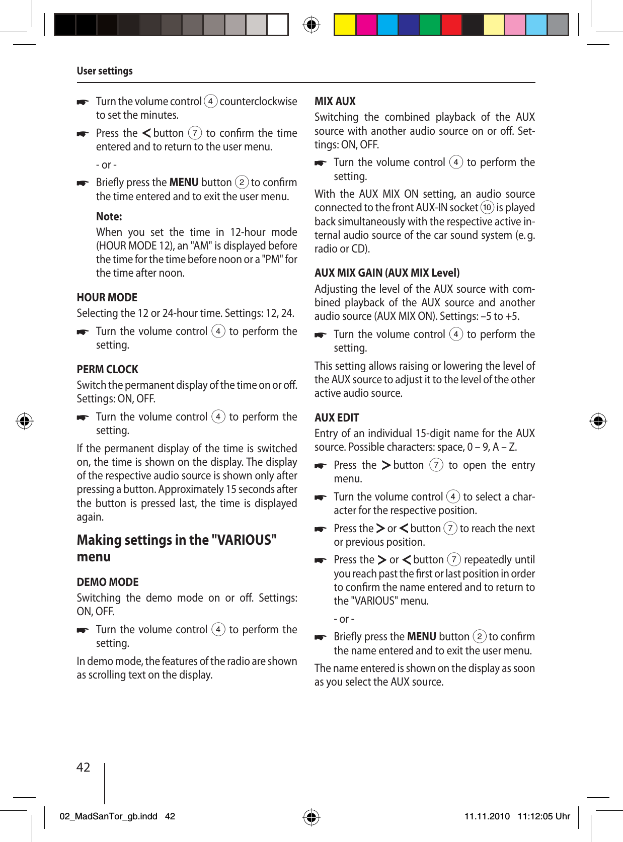 42Turn the volume control 4 counterclockwise to set the minutes.Press the   button 7 to con rm the time entered and to return to the user menu.- or -Brie y press the MENU button 2 to con rm the time entered and to exit the user menu.Note:When you set the time in 12-hour mode (HOUR MODE 12), an &quot;AM&quot; is displayed before the time for the time before noon or a &quot;PM&quot; for the time after noon.HOUR MODESelecting the 12 or 24-hour time. Settings: 12, 24.Turn the volume control 4 to perform the setting.PERM CLOCKSwitch the permanent display of the time on or o . Settings: ON, OFF.Turn the volume control 4 to perform the setting.If the permanent display of the time is switched on, the time is shown on the display. The display of the respective audio source is shown only after pressing a button. Approximately 15 seconds  after the button is pressed last, the time is displayed again.Making settings in the &quot;VARIOUS&quot; menuDEMO MODESwitching the demo mode on or o .  Settings: ON, OFF.Turn the volume control 4 to perform the setting.In demo mode, the features of the radio are shown as scrolling text on the display.uuuuuuMIX AUXSwitching the combined playback of the AUX source with another audio source on or o . Set-tings: ON, OFF.Turn the volume control 4 to perform the setting.With the AUX MIX ON setting, an audio source connected to the front AUX-IN socket : is played back simultaneously with the respective active in-ternal audio source of the car sound system (e. g. radio or CD).AUX MIX GAIN (AUX MIX Level)Adjusting the level of the AUX source with com-bined playback of the AUX source and another audio source (AUX MIX ON). Settings: –5 to +5.Turn the volume control 4 to perform the setting.This setting allows raising or lowering the level of the AUX source to adjust it to the level of the other active audio source.AUX EDITEntry of an individual 15-digit name for the AUX source. Possible characters: space, 0 – 9, A – Z.Press the   button 7 to open the entry menu.Turn the volume control 4 to select a char-acter for the respective position.Press the   or   button 7 to reach the next or previous position.Press the   or   button 7 repeatedly until you reach past the  rst or last position in order to con rm the name entered and to return to the &quot;VARIOUS&quot; menu.- or -Brie y press the MENU button 2 to con rm the name entered and to exit the user menu.The name entered is shown on the display as soon as you select the AUX source.uuuuuuuUser settings02_MadSanTor_gb.indd 4202_MadSanTor_gb.indd   4211.11.2010 11:12:05 Uhr11.11.2010   11:12:05 Uhr