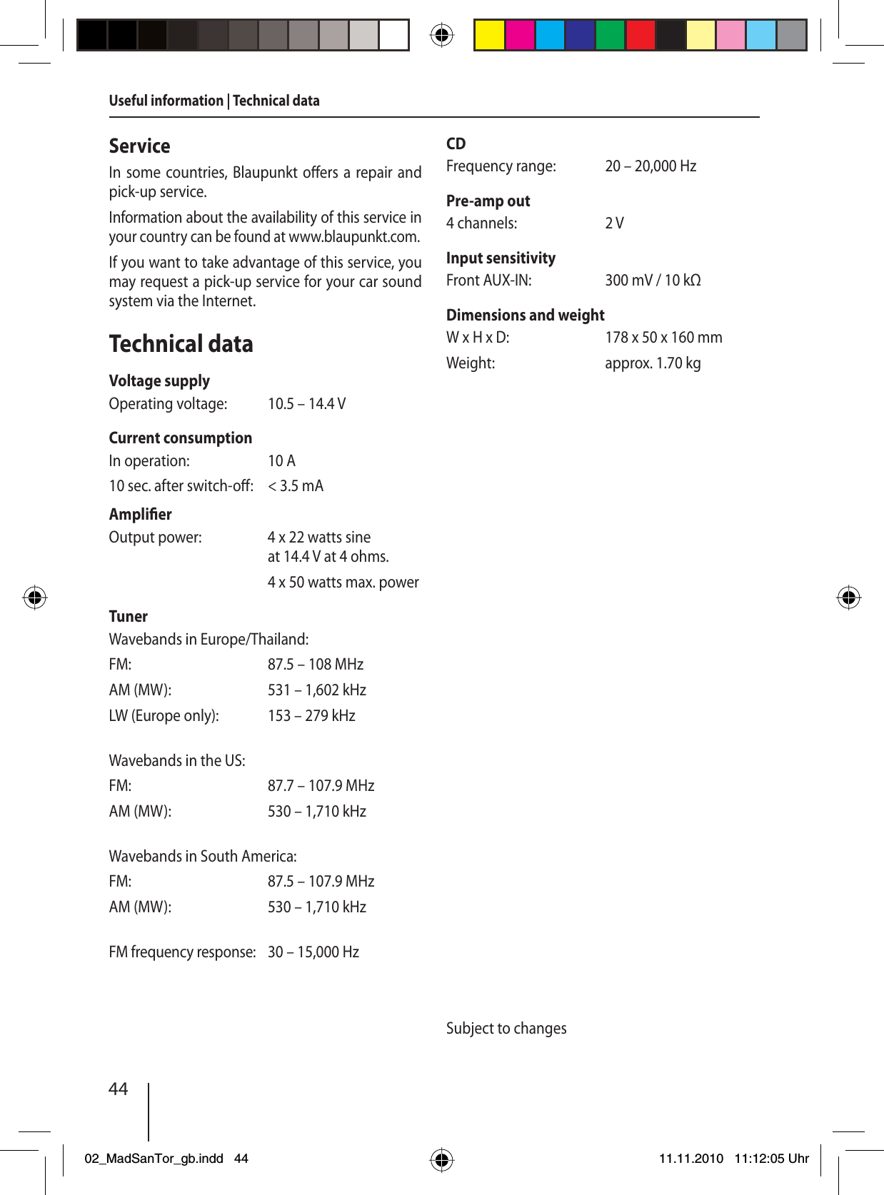 44ServiceIn some countries, Blaupunkt o ers a repair and pick-up service.Information about the availability of this service in your country can be found at www.blaupunkt.com.If you want to take advantage of this service, you may request a pick-up service for your car sound system via the Internet.Technical dataVoltage supplyOperating voltage:  10.5 – 14.4 VCurrent consumptionIn operation:  10 A10 sec. after switch-o :  &lt; 3.5 mAAmpli er Output power:  4 x 22 watts sine at 14.4 V at 4 ohms.  4 x 50 watts max. powerTunerWavebands in Europe/Thailand:FM:  87.5 – 108 MHzAM (MW):  531 – 1,602 kHzLW (Europe only):  153 – 279 kHzWavebands in the US:FM:  87.7 – 107.9 MHzAM (MW):  530 – 1,710 kHzWavebands in South America:FM:  87.5 – 107.9 MHzAM (MW):  530 – 1,710 kHzFM frequency response:  30 – 15,000 HzCDFrequency range:  20 – 20,000 HzPre-amp out4 channels:  2 VInput sensitivityFront AUX-IN:  300 mV / 10 kΩDimensions and weightW x H x D:  178 x 50 x 160 mmWeight:  approx. 1.70 kgSubject to changesUseful information | Technical data02_MadSanTor_gb.indd 4402_MadSanTor_gb.indd   4411.11.2010 11:12:05 Uhr11.11.2010   11:12:05 Uhr