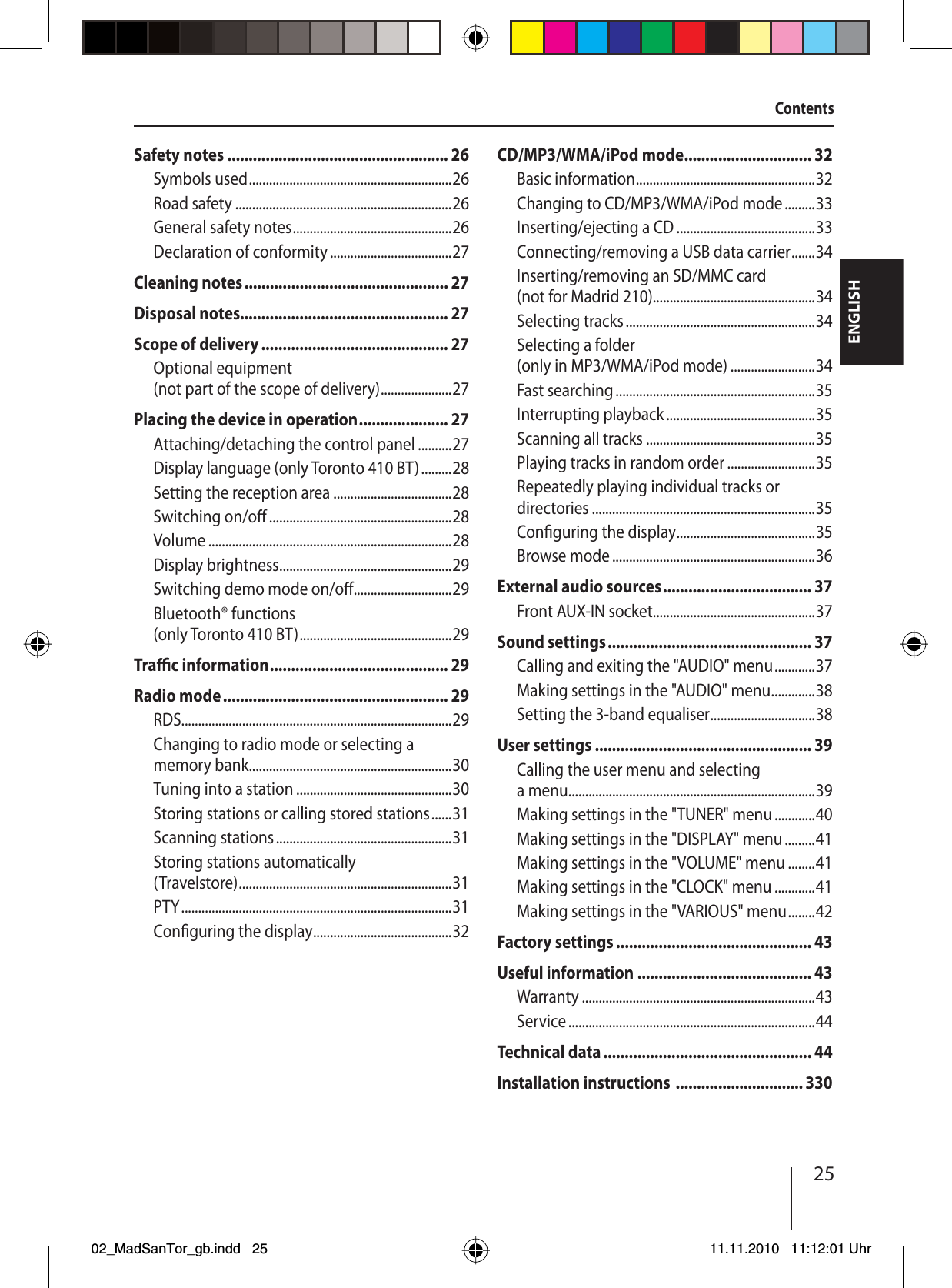 25ENGLISHContentsSafety notes .................................................... 26Symbols used ............................................................26Road safety ................................................................26General safety notes ...............................................26Declaration of conformity ....................................27Cleaning notes ................................................ 27Disposal notes................................................. 27Scope of delivery ............................................ 27Optional equipment (not part of the scope of delivery) .....................27Placing the device in operation ..................... 27Attaching/detaching the control panel ..........27Display language (only Toronto 410 BT) .........28Setting the reception area ...................................28Switching on/o  ......................................................28Volume ........................................................................28Display brightness ...................................................29Switching demo mode on/o  .............................29Bluetooth® functions (only Toronto 410 BT) .............................................29Tra  c information .......................................... 29Radio mode ..................................................... 29RDS................................................................................29Changing to radio mode or selecting a memory bank ............................................................30Tuning into a station ..............................................30Storing stations or calling stored stations ......31Scanning stations ....................................................31Storing stations automatically ( Travelstore) ............................................................... 31PTY ................................................................................31Con guring the display .........................................32CD/MP3/WMA/iPod mode .............................. 32Basic information .....................................................32Changing to CD/MP3/WMA/iPod mode .........33Inserting/ejecting a CD .........................................33Connecting/removing a USB data carrier .......34Inserting/removing an SD/MMC card (not for Madrid 210)................................................34Selecting tracks ........................................................34Selecting a folder (only in MP3/WMA/iPod mode) .........................34Fast searching ...........................................................35Interrupting playback ............................................35Scanning all tracks ..................................................35Playing tracks in random order ..........................35Repeatedly playing individual tracks or directories ..................................................................35Con guring the display .........................................35Browse mode ............................................................36External audio sources ................................... 37Front AUX-IN socket ................................................37Sound settings ................................................ 37Calling and exiting the &quot;AUDIO&quot; menu ............37Making settings in the &quot;AUDIO&quot; menu .............38Setting the 3-band equaliser ...............................38User settings ................................................... 39Calling the user menu and selecting a menu .........................................................................39Making settings in the &quot;TUNER&quot; menu ............40Making settings in the &quot;DISPLAY&quot; menu .........41Making settings in the &quot;VOLUME&quot; menu ........41Making settings in the &quot;CLOCK&quot; menu ............41Making settings in the &quot;VARIOUS&quot; menu ........42Factory settings .............................................. 43Useful information ......................................... 43Warranty .....................................................................43Service .........................................................................44Technical data ................................................. 44Installation instructions  .............................. 33002_MadSanTor_gb.indd 2502_MadSanTor_gb.indd   2511.11.2010 11:12:01 Uhr11.11.2010   11:12:01 Uhr