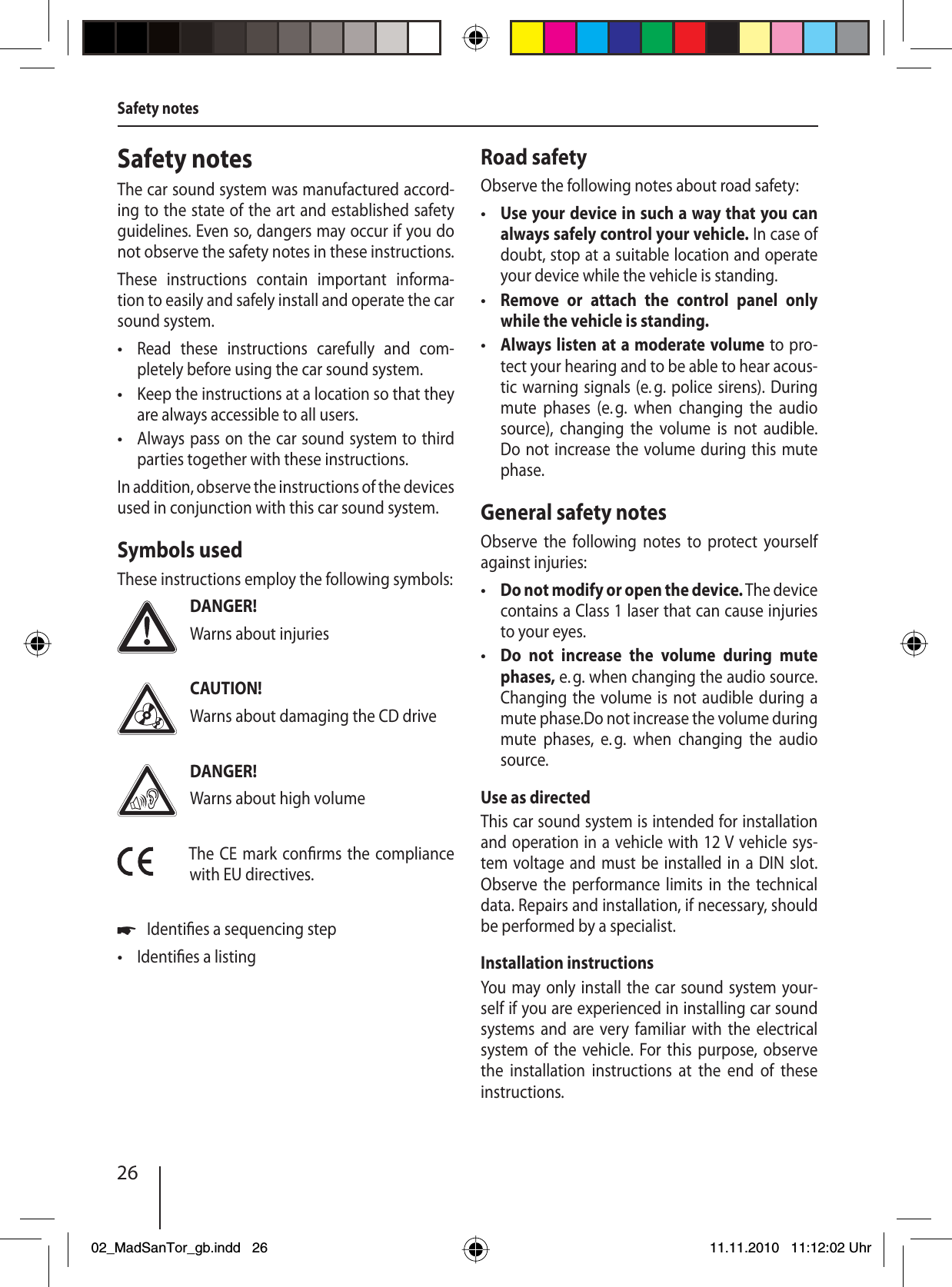 26Safety notesThe car sound system was manufactured accord-ing to the state of the art and established safety guidelines. Even so, dangers may occur if you do not observe the safety notes in these instructions.These instructions contain important informa-tion to easily and safely install and operate the car sound system.Read these instructions carefully and com-pletely before using the car sound system.Keep the instructions at a location so that they are always accessible to all users.Always pass on the car sound system to third parties together with these instructions.In addition, observe the instructions of the devices used in conjunction with this car sound system.Symbols usedThese instructions employ the following symbols:DANGER!Warns about injuriesCAUTION!Warns about damaging the CD driveDANGER!Warns about high volumeThe CE mark con rms the compliance with EU directives.Identi es a sequencing stepIdenti es a listing•••u•Road safetyObserve the following notes about road safety:Use your device in such a way that you can always safely control your vehicle. In case of doubt, stop at a suitable location and operate your device while the vehicle is standing.Remove or attach the control panel only while the vehicle is standing.Always listen at a moderate volume to pro-tect your hearing and to be able to hear acous-tic warning signals (e. g. police sirens). During mute phases (e. g. when changing the audio source), changing the volume is not audible. Do not increase the volume during this mute phase.General safety notesObserve the following notes to protect yourself against injuries:Do not modify or open the device. The device contains a Class 1 laser that can cause injuries to your eyes.Do not increase the volume during mute phases, e. g. when changing the audio source. Changing the volume is not audible during a mute phase.Do not increase the volume during mute phases, e. g. when changing the audio source.Use as directedThis car sound system is intended for installation and operation in a vehicle with 12 V vehicle sys-tem voltage and must be installed in a DIN slot. Observe the performance limits in the technical data. Repairs and installation, if necessary, should be performed by a specialist.Installation instructionsYou may only install the car sound system your-self if you are experienced in installing car sound systems and are very familiar with the electrical system of the vehicle. For this purpose, observe the installation instructions at the end of these instructions.•••••Safety notes02_MadSanTor_gb.indd 2602_MadSanTor_gb.indd   2611.11.2010 11:12:02 Uhr11.11.2010   11:12:02 Uhr