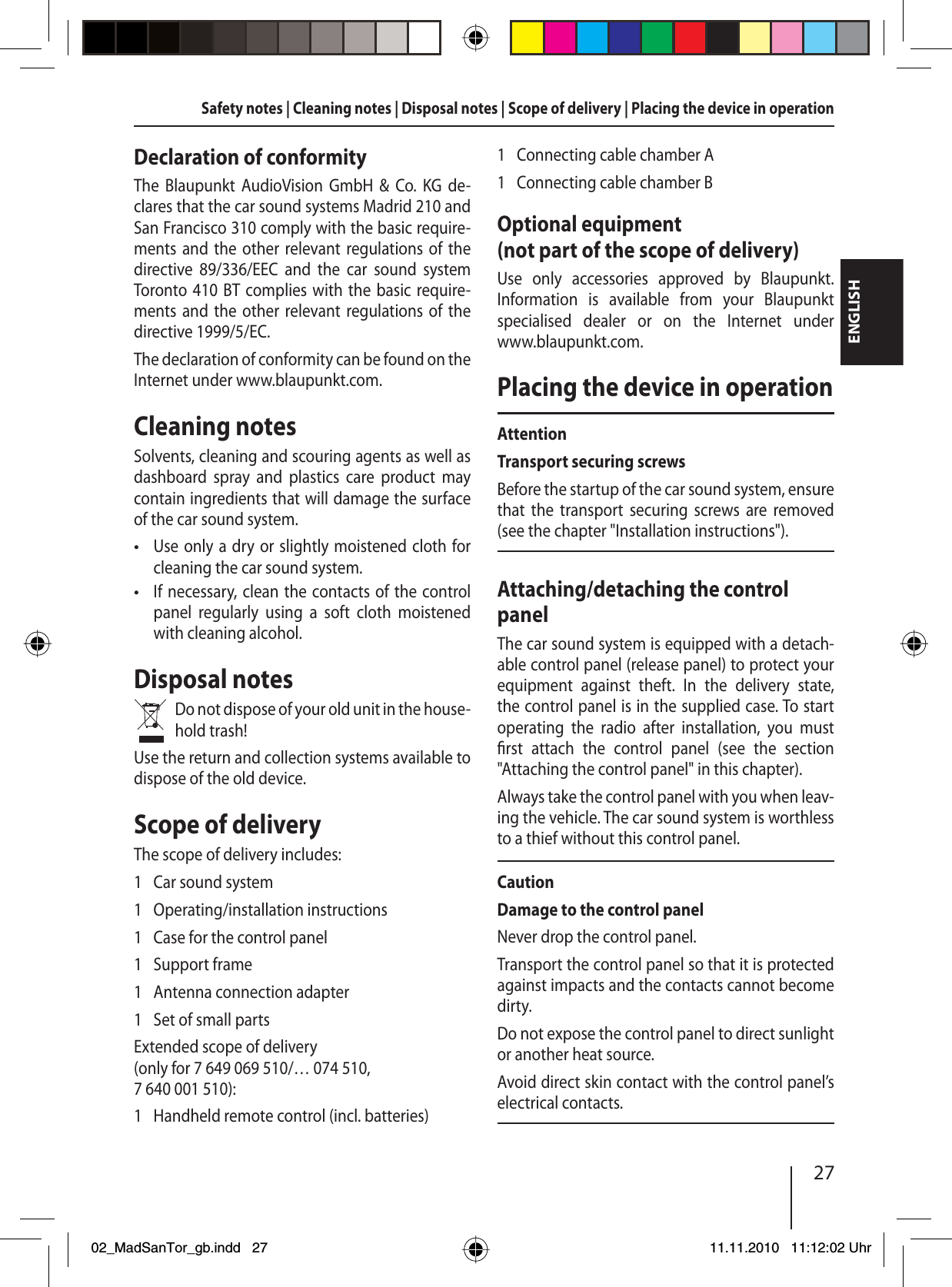 27ENGLISHSafety notes | Cleaning notes | Disposal notes | Scope of delivery | Placing the device in operationDeclaration of conformityThe Blaupunkt AudioVision GmbH &amp; Co. KG de-clares that the car sound systems Madrid 210 and San Francisco 310 comply with the basic require-ments and the other relevant regulations of the directive 89/336/EEC and the car sound system Toronto 410 BT complies with the basic require-ments and the other relevant regulations of the directive 1999/5/EC.The declaration of conformity can be found on the Internet under www.blaupunkt.com.Cleaning notesSolvents, cleaning and scouring agents as well as dashboard spray and plastics care product may contain ingredients that will damage the surface of the car sound system.Use only a dry or slightly moistened cloth for cleaning the car sound system.If necessary, clean the contacts of the control panel regularly using a soft cloth moistened with cleaning alcohol.Disposal notesDo not dispose of your old unit in the house-hold trash!Use the return and collection systems available to dispose of the old device.Scope of deliveryThe scope of delivery includes:1  Car sound system1 Operating/installation instructions1  Case for the control panel1 Support frame1  Antenna connection adapter1  Set of small partsExtended scope of delivery (only for 7 649 069 510/… 074 510, 7 640 001 510):1  Handheld remote control (incl. batteries)••1  Connecting cable chamber A1  Connecting cable chamber BOptional equipment (not part of the scope of delivery)Use only accessories approved by Blaupunkt. Information is available from your Blaupunkt specialised dealer or on the Internet under www.blaupunkt.com.Placing the device in operationAttentionTransport securing screwsBefore the startup of the car sound system, ensure that the transport securing screws are removed (see the chapter &quot;Installation instructions&quot;).Attaching/detaching the control panelThe car sound system is equipped with a detach-able control panel (release panel) to protect your equipment against theft. In the delivery state, the control panel is in the supplied case. To start  operating the radio after installation, you must  rst  attach the control panel (see the section  &quot;Attaching the control panel&quot; in this chapter).Always take the control panel with you when leav-ing the vehicle. The car sound system is worthless to a thief without this control panel.CautionDamage to the control panelNever drop the control panel.Transport the control panel so that it is protected against impacts and the contacts cannot become dirty.Do not expose the control panel to direct sunlight or another heat source.Avoid direct skin contact with the control panel’s electrical contacts. 02_MadSanTor_gb.indd 2702_MadSanTor_gb.indd   2711.11.2010 11:12:02 Uhr11.11.2010   11:12:02 Uhr